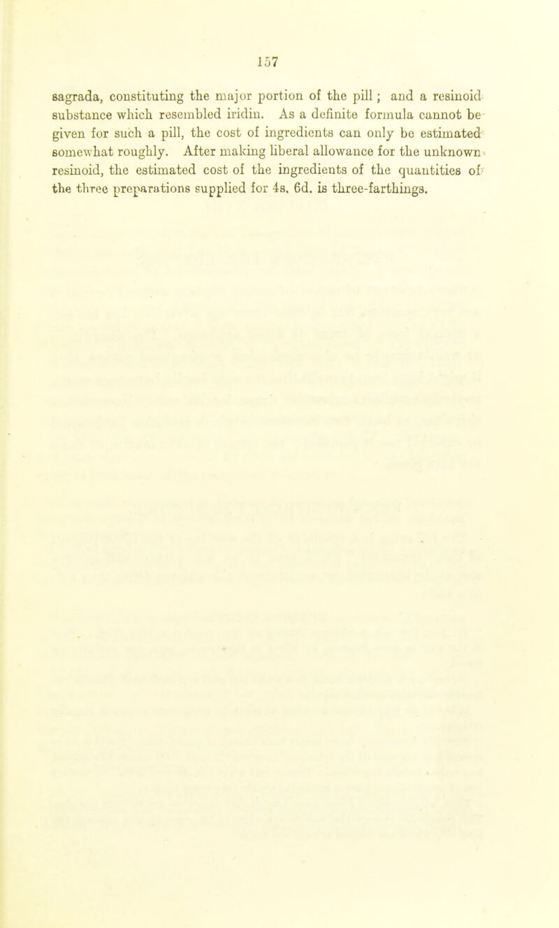 sagrada, constituting the major portion of the pill; and a resinoid substance which resembled iridin. As a definite formula cannot be given for such a pill, the cost of ingredients can only be estimated somewhat roughly. After making liberal allowance for the unknown ■ resinoid, the estimated cost of the ingredients of the quantities of ' the three preparations supplied for 4s. 6d. is three-farthings.