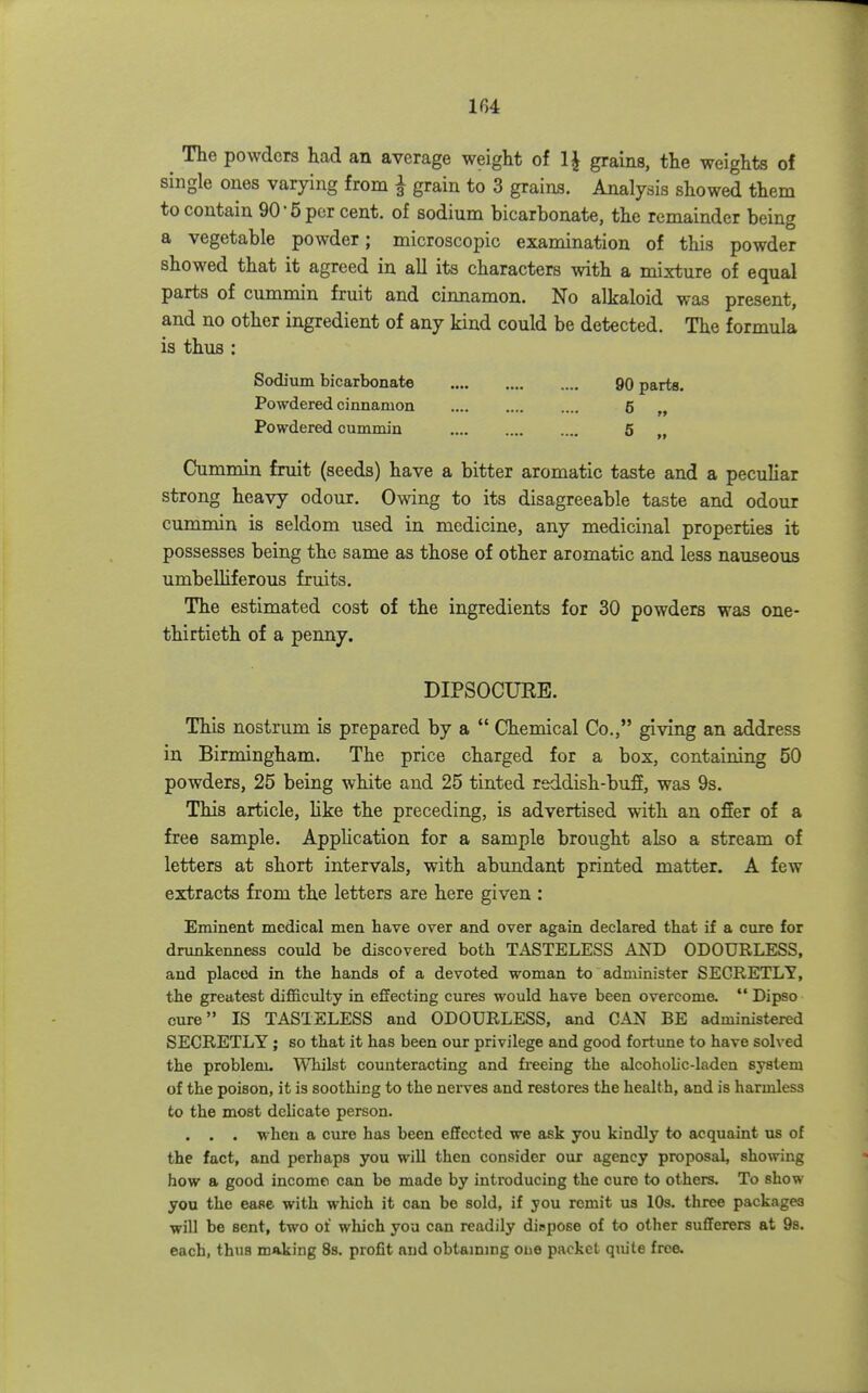 ^ The powders had an average weight of IJ grains, the weights of single ones varying from ^ grain to 3 grains. Analysis showed them to contain 90'5 per cent, of sodium bicarbonate, the remainder being a vegetable powder; microscopic examination of this powder showed that it agreed in all its characters with a mixture of equal parts of cummin fruit and cinnamon. No alkaloid was present, and no other ingredient of any kind could be detected. The formula is thus : Sodium bicarbonate 90 parts. Powdered cinnamon 6 Powdered cummin 5 „ Cummin fruit (seeds) have a bitter aromatic taste and a peculiar strong heavy odour. Owing to its disagreeable taste and odour cummin is seldom used in medicine, any medicinal properties it possesses being the same as those of other aromatic and less nauseous umbeUiferous fruits. The estimated cost of the ingredients for 30 powders was one- thirtieth of a penny. DIPSOCUEE. This nostrum is prepared by a Chemical Co., giving an address in Birmingham. The price charged for a box, containing 50 powders, 25 being white and 25 tinted reddish-bufi, was 9s. This article, like the preceding, is advertised with an ofier of a free sample. Application for a sample brought also a stream of letters at short intervals, with abundant printed matter. A few extracts from the letters are here given : Eminent medical men have over and over again declared that if a cure for drunkenness could be discovered both TASTELESS AND ODOURLESS, and placed in the hands of a devoted woman to administer SECRETLY, the greatest difficulty in effecting cures would have been overcome. Dipso cure IS TASTELESS and ODOURLESS, and CAN BE administered SECRETLY; so that it has been our privilege and good fortune to have solved the problem. Whilst coimteracting and freeing the alcoholic-laden system of the poison, it is soothing to the nerves and restores the health, and is harmless to the most delicate person. . . . when a cure has been effected we ask you kindly to acquaint us of the fact, and perhaps you will then consider our agency proposal, showing how a good income can be made by introducing the cure to others. To show you the ease with which it can be sold, if you remit us 10s. three packages will be sent, two of which you can readily dispose of to other sufferers at 98. each, thus making 8s. profit and obtaining one packet qiute free.