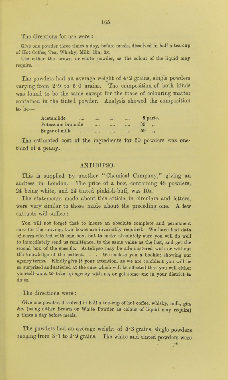 The directions for use were : Give one powder three times a day, before meals, dissolved in half a tea-cop of Hot Coffee, Tea, Whisky, Milk, Gin, &o. Use either the brown or white powder, aa the colour of the liquid may require- The powders had an average weiglifc of 4'2 grains, single powders varying from 2'9 to 60 grains. The composition of both kinds was found to be the same except for the trace of colouring matter contained in the tinted powder. Analysis showed the composition to be— Acetanilide 6 parts. Potassium bromide 35 ,, Sugar of milk 59 „ The estimated cost of the ingredients for 50 powders was one- third of a penny. ANTIDIPSO. This is supplied by another  Chemical Company, giving an address in London. The price of a box, containing 48 powders, 24 being white, and 24 tinted pinkish-buff, was 10s. The statements made about this article, in circulars and letters, were very similar to those made about the preceding one. A few extracts will suffice : You wiU not forget that to insure an absolute complete and permanent ouro for the craving, two boxes are invariably required. We have had data of cures effected with one box, but to make absolutely sure you will do well to immediately send us remittance, to the same value as the last, and get the second box of the specific. Antidipso may be administered with or without the knowledge of the patient. . . We enclose you a booklet showing our agency terms. Kindly give it your attention, as we are confident you will be so surprised and satisfied at the cure which will be effected that you will either yourself want to take up agency with us, or get some on© in yoxix district to do so. The directions were: Give one powder, dissolved in half a tea-cup of hot coffee, whisky, milk, gin, Ac (using either Brown or White Powder aa colour of liquid may require) 3 times a day before meals. The powders had an average weight of 5*3 grains, single powders ranging from 3' 7 to 9'9 grains. The white and tinted powders were