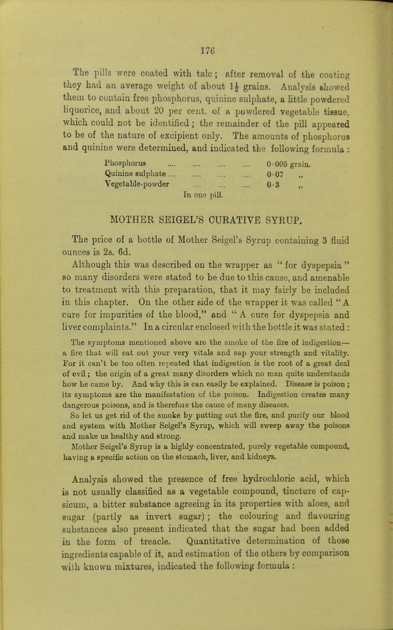 17C The pills were coated with talc ; after removal of the coating they had an average weight of about grains. Analysis showed them to contain free phosphorus, quinine sulphate, a httlc powdered liquorice, and about 20 per cent, of a powdered vegetable tissue, which could not be identified; the remainder of the pill appeared to be of the nature of excipient only. The amounts of phosphorus and quinine were determined, and indicated the following formula : Phosphorus 0-005 grain. Quinine sulphate 0-07 Vegetable-powder 0-3 „ In one pill. MOTHER SEIGEL'S CURATIVE SYRUP. The price of a bottle of Mother Seigel's Syrup containing 3 fluid ounces is 2s. 6d. Although this was described on the wrapper as  for dyspepsia '* so many disorders were stated to be due to this cause, and amenable to treatment with this preparation, that it may fairly be included in this chapter. On the other side of the wrapper it was called  A cure for impurities of the blood, and  A cure for dyspepsia and liver complaints. In a circular enclosed v/ith the bottle it was stated: The symptoms mentioned above are the smoke of the lire of indigestion— a fire that will eat out your very vitals and sap your strength and vitahty. For it can't be too often repeated that indigestion is the root of a great deal of evil; the origin of a great many disorders which no man quite understands how he came by. And why this is can easily be explained. Disease is poison ; its symptoms are the manifestation of the poison. Indigestion creates many dangerous poisons, and is therefore the cause of many diseases. So let us get rid of the smoke by putting out the fire, and purify our blood and system with Mother Seigel's Synip, which will sweep away the poisons and make us healthy and strong. Mother Seigel's Syrup is a highly concentrated, purely vegetable compound, having a specific action on the stomach, liver, and kidneys. Analysis showed the presence of free hydrochloric acid, which is not usually classified as a vegetable compound, tincture of cap- sicum, a bitter substance agreeing in its properties with aloes, and sugar (partly as invert sugar) ; the colouring and flavouring substances also present indicated that the sugar had been added in the form of treacle. Quantitative determination of those ingredients capable of it, and estimation of the others by comparison with known mixtures, indicated the following formula :