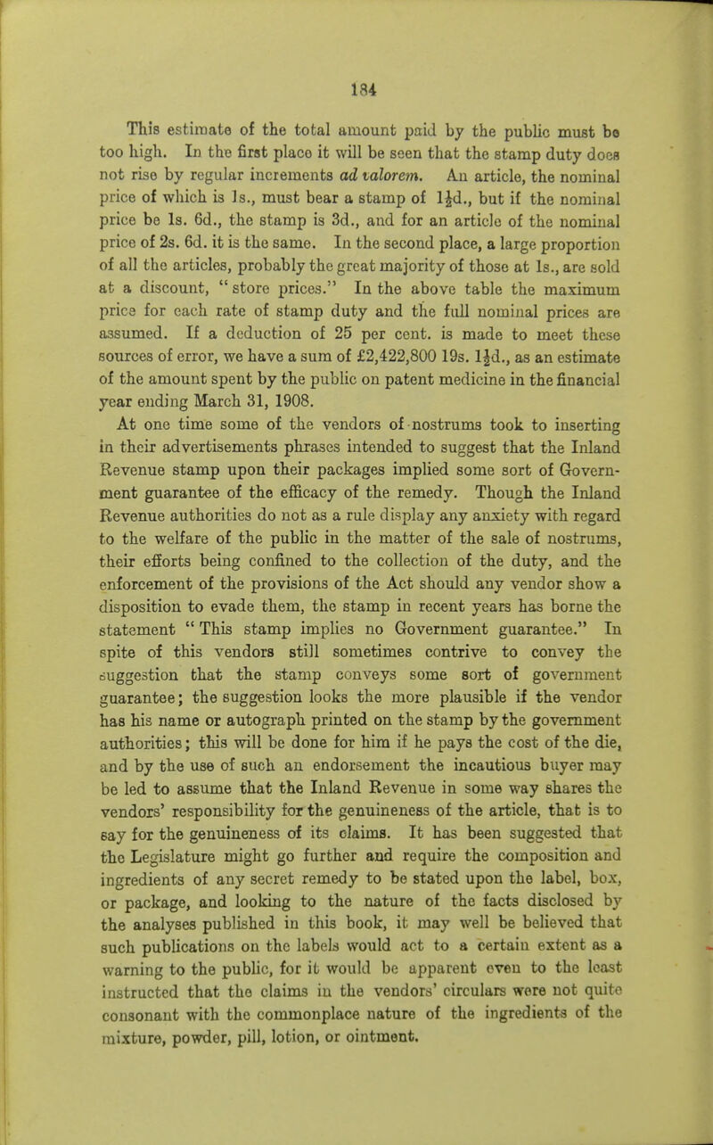 This estiraate of the total amount paid by the public must be too high. In the first place it will be seen that the stamp duty does not rise by regular increments ad mlorem. An article, the nominal price of which is Is., must bear a stamp of l^d., but if the nominal price be Is. 6d., the stamp is 3d., and for an article of the nominal price of 2s. 6d. it is the same. In the second place, a large proportion of all the articles, probably the great majority of those at Is., are sold at a discount,  store prices. In the above table the maximum price for each rate of stamp duty and the full nominal prices are assumed. If a deduction of 25 per cent, is made to meet these sources of error, we have a sum of £2,422,800 19s. l|d., as an estimate of the amount spent by the public on patent medicine in the financial year ending March 31, 1908. At one time some of the vendors of nostrums took to inserting in their advertisements phrases intended to suggest that the Inland Revenue stamp upon their packages implied some sort of Govern- ment guarantee of the efficacy of the remedy. Though the Inland Revenue authorities do not as a rule display any anxiety with regard to the welfare of the public in the matter of the sale of nostrums, their efforts being confined to the collection of the duty, and the enforcement of the provisions of the Act should any vendor show a disposition to evade them, the stamp in recent years has borne the statement  This stamp implies no Government guarantee. In spite of this vendors still sometimes contrive to convey the ouggestion that the stamp conveys some sort of government guarantee; the suggestion looks the more plausible if the vendor has his name or autograph printed on the stamp by the government authorities; this will be done for him if he pays the cost of the die, and by the use of such an endorsement the incautious buyer may be led to assume that the Inland Revenue in some way shares the vendors' responsibility for the genuineness of the article, that is to say for the genuineness of its claims. It has been suggested that the Legislature might go further and require the composition and ingredients of any secret remedy to be stated upon the label, box, or package, and looking to the nature of the facts disclosed by the analyses published in this book, it may well be believed that such publications on the labels would act to a certain extent as a warning to the public, for it would be apparent even to the least instructed that the claims in the vendors' circulars were not quite consonant with the commonplace nature of the ingredients of the mixture, powder, pill, lotion, or ointment.