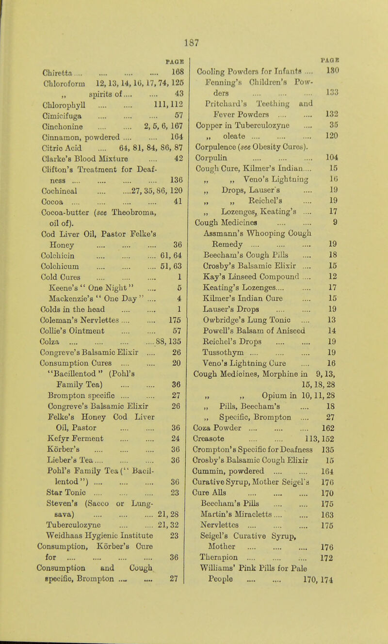 PAGK Cbiretta 168 Chloroform 12,13,14,10,17, 74,125 „ spirits of 43 ChlorophyU 111,112 Cimicifuga 67 Cinchonine 2, 5, 6, 167 Cinnamon, powdered 164 Citric Acid .... 64, 81, 84, 86, 87 Clarke's Blood Mixture .... 42 Clifton's Treatment for Deaf- ness 136 Cochineal 27, 35,86, 120 Cocoa 41 Cocoa-butter (see Theobroma, oil of). Cod Liver Oil, Pastor Felke'a Honey 36 Colchicin 61, 64 Colchicum .... .... .... 61,63 Cold Cures 1 Keene's  One Night .... 6 Mackenzie's  One Day  .... 4 Colds in the head 1 Coleman's Nervlettes 176 Collie's Ointment 67 Colza 88,135 Congreve's Balsamic Elixir .... 26 Consumption Cures 20 BaciUentod (Pohl's Family Tea) 36 Brompton specific 27 Congreve's Balsamic Elixir 26 Felke's Honey Cod Liver Oil, Pastor 36 Kefyr Ferment 24 Korber's 36 Lieber's Tea 36 Pohl's Family Tea( Bacil- lentod) 36 Star Tonic 23 Steven's (Sacco or Lung- sava) 21,28 Tuberculozyne 21, 32 Weidhaas Hygienic Institute 23 Consumption, Korber's Cure for 36 Consumption and Cough Bpecific, Brompton 27 PAGB Cooling Powders for Infants .... 180 Fcnniug'.s Cliildren's Pow- ders .... 133 Pritchard's Teething and Fever Powders 132 Copper in Tuberculozyne .... 35 „ oleate 120 Corpulence (see Obesity Cures). Corpulin 104 Cough Cure, Kilmer's Indian ... 15 „ „ Veno's Lightning 10 „ Drops, Lauser s .... 19 „ „ Reichel'a .... 19 „ LozengeSj Keating's .... 17 Cough Medicines 9 Aflsmarm's Whooping Cough Remedy 19 Beecham's Cough Pills .... 18 Crosby's Balsamic Elixir .... 15 Kay's Linseed Compound .... 12 Keating's Lozenges 17 Kilmer's Indian Cui-e .... 15 Lauser's Drops 19 Owbridge's Lung Tonic .... 13 Powell's Balsam of Aniseed 14 Reichel's Drops 19 Tussothym 19 Veno's Lightning Cure .... 16 Cough Medicines, Morphine in 9,13, 15,18, 28 „ „ Opium in 10,11,28 „ PiUs, Beecham's .... 18 „ Sijecific, Brompton .... 27 Coza Powder 162 Creasote 113,152 Crompton'8 Specific for Deafness 135 Crosby's Balsamic Cough Elixir 15 Cummin, powdered 164 Curative Syrup, Mother Seigel's 170 Cure AUs 170 Beecham's Pills 175 Martin's Miracletts 163 Nervlettcs 175 Seigel's Curative Syrup, Mother 176 Thcrnpion 172 Williams' Pink Pills for Pale People 170,174