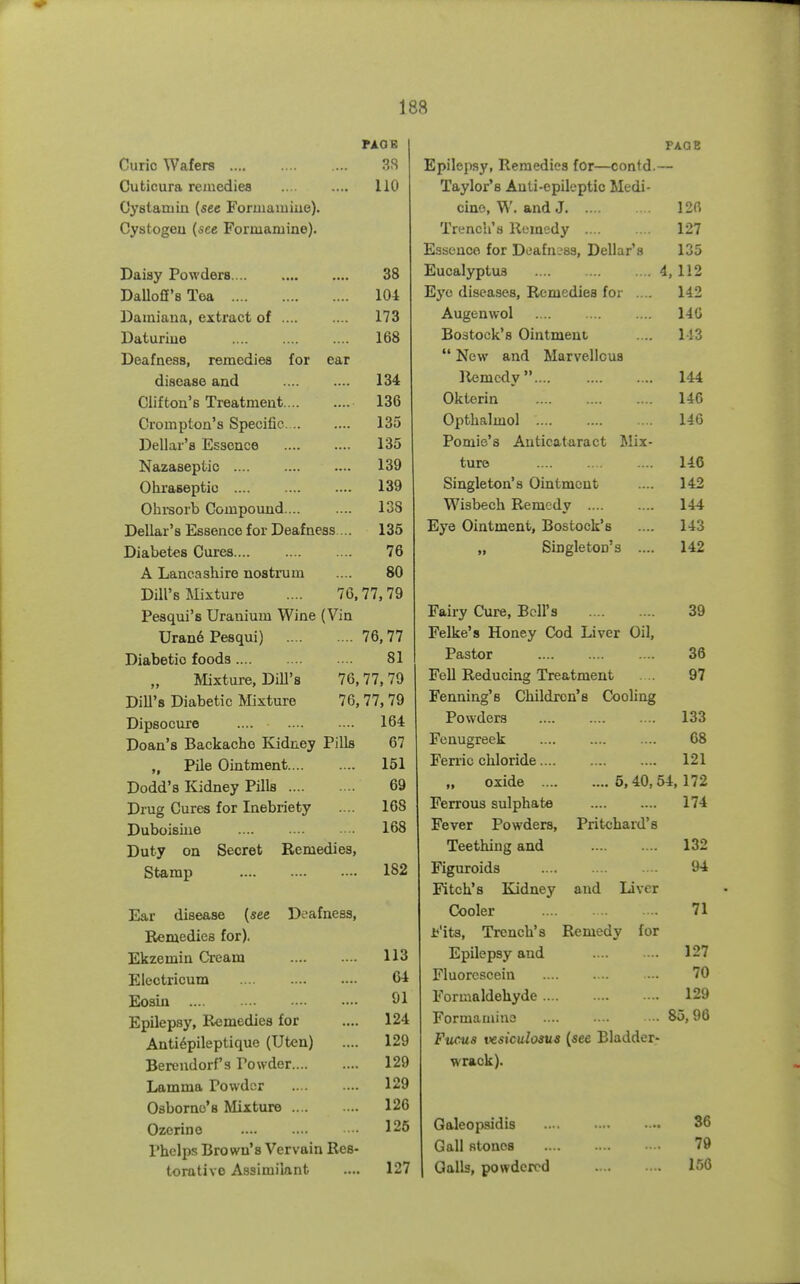 PAOE Curie Wafers P.S Cuticura remedies 110 Oystatuin (see Formamiue). Cystogeu (see Formamine). Daisy Powders 38 DaUofi's Toa 104 Damiana, extract of 173 Daturiue 168 Deafness, remedies for ear disease and 134 Clifton's Treatment 136 Crompton's Specific 135 Dellar's Essence 135 Nazaseptic 139 Ohraseptio 139 Olirsorb Compoimd 138 Dellar's Essence for Deafness ... 135 Diabetes Cures.... 76 A Lancashire nostrum 80 Dill's Mixture .... 76,77,79 Pesqui's Uranium Wine (Vin Uran6 Pesqui) 76,77 Diabetic foods 81 Mixture, DiU's 76,77, 79 Dill's Diabetic Mixture 76,77,79 Dipsocure 164 Doan's Backache Kidney Pills 67 „ Pile Ointment 151 Dodd's Kidney Pills 69 Drug Cures for Inebriety 168 Duboisine 168 Duty on Secret Remedies, Stamp 182 Ear disease {see Deafness, Remedies for). Ekzemin Cream 113 Electricum 64 Eosin 91 Epilepsy, Remedies for .... 124 Anti6pileptique (Uten) .... 129 Berendorf's Powder 129 Lamma Povvdor 129 Osborne's Mixture 126 Ozerine 125 Phelps Brown's Vervain Res- torative Assimilant .... 127 PAQB Epilepsy, Remedies for—contd.— Taylor's Auli-epileptic Medi- cine, W. and J 120 Trench's Remedy 127 Essence for DeafuL'ss, Dellar's 135 Eucalyptus 4,112 Eye diseases, Remedies fo; . 142 Augenwol 140 Bostock's Ointment .... 1-13  New and Marvellous Remedy 144 Okterin 140 Opthalmol 146 Pomie's Auticataract Mix- ture 140 Singleton's Ointment .... 142 Wisbech Remedy .... .... 144 Eye Ointment, Bostock's .... 143 „ Singleton's .... 142 Fairy Cure, Bell's 39 Felke's Honey Cod Liver Oil, Pastor 36 Fell Reducing Treatment . 97 Fenning's Children's Cooling Powders 133 Fenugreek 68 Ferric chloride 121 „ oxide 5,40,54, 172 Ferrous sulphate 174 Fever Powders, Prit<jhard's Teething and 132 Figuroids 94 Fitch's Kadney and Liver Cooler 71 U'its, Trench's Remedy for Epilepsy and 127 Fluorescein ■ . 70 Formaldehyde 129 Formamiue • 85,96 Fucus vesiculosus {see Bladder- wrack). Galeopsidis 36 Gall stones 79 Galls, powdered 166