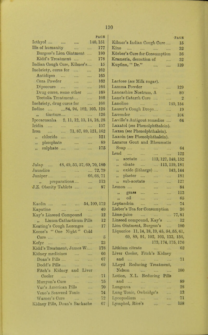 PAGE TAQB Icthyol 110,151 Klilmcr's Indian Cough Cure .... 16 Ills of humanity 177 Kino 32 Burgess's Lion Ointment .... 180 Korber's Cure for Consumption 36 Kidd's Treatment 178 Krameria, decoction of 32 Indian Cough Cure, Kilmer's.... 15 Kupfinn,  Dr. 139 Inebriety, cures for 162 Antidipso 165 Ooza Powder 102 Lactose {see Milk sugar). Dipsoouro 164 Lamma Powder 129 Drug cures, some other 168 Lancashire Nostrum, A 80 Teetolia Treatment 166 Lane's Catarrh Cure 2 Inebriety, drug cures for 168 Lanolino 1 i9,154 Iodine 84, 94, 102, 103, 126 Lauser's Cough DroaT 19 „ tincture 126 Lavender 104 Ipecacuanha 2, 11, 12, 13, 14,18, 28 Laville'3 Autigout remedies .... 64 Iridin 157 Laxatol {see Pheuolphthalein). Iron 71, 87, 89,121,162 Laxen {see Phenolphthaleiu). chloride 121 Laxoin {see Phenolphthaleiu). ,, phosphate 89 Lazarus Gout and Pvheumatic ,, sulphate 175 Soap 64 Lead 122 „ acetate .... 113,127,148,152 Jalap .... 48,49, 55, 57, 69, 70,180 „ oleate 113,119,181 Jaundice 72, 79 „ oxide (litharge) .... 143,144 Juniper 66,63,71 „ plaster 181 „ preparations 113 „ sub-acetate 127 -J.Z. Obesity Tablets 87 Lemon 84 grass 113 oil 65 Kaolin 54,109,172 Leptandrin 74 Kaputine 40 Lieber's Tea for Consumption 36 Kaj^'s Linseed Compound 12 Lime-juice 77,81 „ Linum Catharticum Pills 12 Linseed compound, Kay's 12 Keating's Cough Lozenges .... 17 Lion Ointment, Burgess's 180 Keene's One Night Cold Liquorice 11,14,18,19,45, 54,55, 61, Cure 5 69, 89, 91, 102, 103, 133, 156, Kefyr 23 173,174,175,176 Kidd's Treatment, James W 178 Lithium citrate 62 Kidney mediciucs 66 Liver Cooler, Fitch's Kidney Doan's Pills 67 and 71 Dodd's Pills 69 LLoyd Reducing Treatment, Fitch's Kidney and Liver Nelson 100 Cooler 71 Lotion, X.L. Reducing Pills Munyon's Cure 75 and S9 Var'.s American Pill.s 70 Lungsava 28 Veno's Seaweed Tonic 74 Lung Tonic, Ow bridgo'a 13 Warner's Cure 72 Lycopodium 71 Kidney Pills, Doau's Backache 07 Lyniphol, Rice's 168