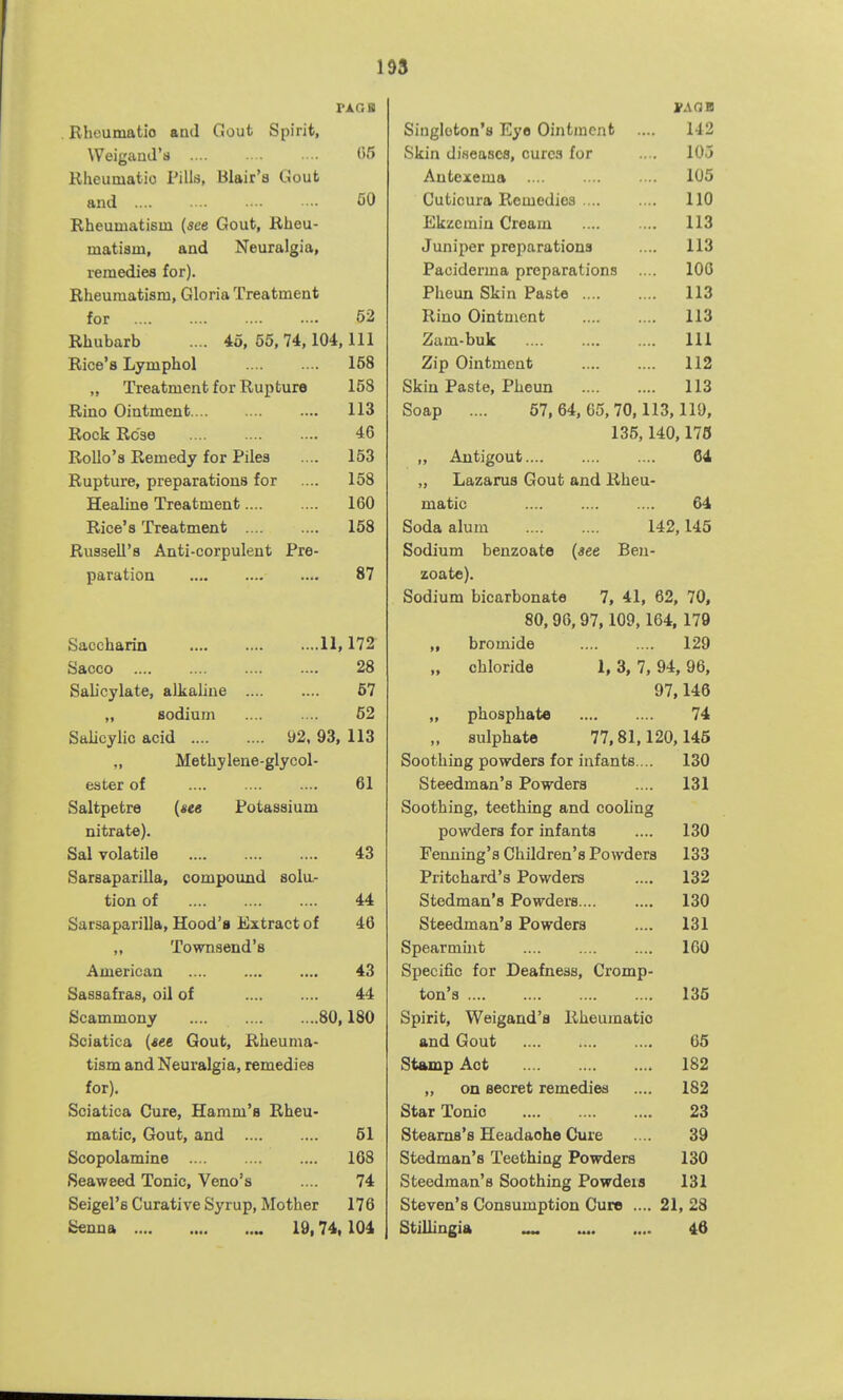 1 93 FAGIB Rhcumatio and Gout Spirit, Weigand's 05 Rheumatic Pills, Blair'a Gout and .... CO Rheuuiatisin {see Gout, Rheu- matiam, and Neuralgia, remedies for). Rheumatism, Gloria Treatment for 52 Rhubarb .... 45, 55, 74,104, 111 Rice's Lymphol 158 „ Treatment for Rupture 158 Rino Ointment 113 Rock Rose 46 Rollo'a Remedy for Piles 153 Rupture, preparations for 158 Healine Treatment 160 Rice's Treatment .... .... 158 Russell's Anti-corpulent Pre- paration 87 Saccharin lli 172 Sacco 28 SaUcylate, alkaline 67 „ sodium 52 Salicylic acid 92, 93, 113 „ Methylene-glycol- ester of 61 Saltpetre (see Potassium nitrate). Sal volatile 43 Sarsaparilla, compound solu- tion of 44 Sarsaparilla, Hood's Extract of 46 „ Townsend's American 43 Sassafras, oil of 44 Scammony .... 80,180 Sciatica {see Gout, Rheuma- tism and Neuralgia, remedies for). Sciatica Cure, Hamm's Rheu- matic, Gout, and 61 Scopolamine 108 Seaweed Tonic, Veno's 74 Seigel's Curative Syrup, Mother 176 Senna „ 19,74,104 J-AOB Singleton's Eye Ointment .... 142 Skin diseases, cure.! for .. . 105 Antexema .... • .. •• 105 Cuticura Remedies 110 Ekzcmin Cream 113 Juniper preparations .... 113 Paciderma preparations .... 100 Pheun Skin Paste 113 Rino Ointment 113 Zam-buk Ill Zip Ointment 112 Skin Paste, Pheun 113 Soap .... 57,64,65,70,113,119, 135,140,176 ,, Antigout 64 „ Lazarus Gout and Rheu- matic 64 Soda alum 142,145 Sodium benzoate {see Beu- zoate). Sodium bicarbonate 7, 41, 62, 70, 80,96,97,109,164, 179 „ bromide 129 „ chloride 1, 3, 7, 94, 96, 97,146 „ phosphate 74 „ sulphate 77,81,120,145 Soothing powders for infants ... 130 Steedman's Powders .... 131 Soothing, teething and cooling powders for infants .... 130 Fenning's Children's Powders 133 Pritchard's Powders .... 132 Stedman's Powders.... .... 130 Steedman's Powders .... 131 Spearmint 160 Specific for Deafness, Gromp- ton's 135 Spirit, Weigand'a Rheumatic and Gout 66 Stamp Act 182 ,, on secret remedies .... 182 Star Tonic 23 Stearns's Headache Cure .... 39 Stedman's Teething Powders 130 Steedman's Soothing Powders 131 Steven's Consumption Cure .... 21, 28 Stillingia ^ „ 46