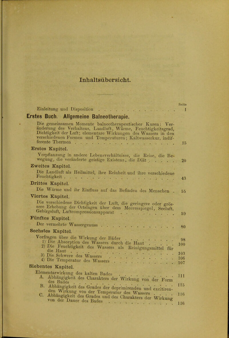 Inhaltsübersicht. Seite Einleitung und Disposition 1 Erstes Buch. Allgemeine Balneotherapie. Die gemeinsamen Momente balneotherapeutiscl)er Kuren: Ver- änderung des Verhaltens, Landluft, Wärme, Feuchtigkeitsgrad, Dichtigkeit der Luft; elementare Wirkungen des Wassers in den verschiedenen Formen und Temperaturen; Kaltwasserkur, indif- ferente Thermen ]5 Erstes Kapitel. Verpflanzung in andere Lebensverhältnisse, die Keise, die Be- wegung, die veränderte geistige Existenz, die Diät ' 20 Zweites Kapitel. Die Landluft als Heilmittel, ihre Reinheit und ihre verschiedene Feuchtigkeit 43 Drittes Kapitel. Die Wärme und ihr Einfluss auf das Befinden des Menschen . 55 Viertes Kapitel. Die verschiedene Dichtigkeit der Luft, die geringere oder grös- sere Erhebung der Ortslagen über dem Meeresspiegel, Seeluft, b-ebirgsluft, Luftcompressionsapparat 59 Fünftes Kapitel. Der vermehrte Wassergenuss gO Sechstes Kapitel. Vorfragen über die Wirkung der Bäder gg 1) Absorption des Wassers durch die Haut * ' '  100 2) Die Feuchtigkeit des Wassers als Reinigungsmittel für QIC XläUtj ♦ , . , , IAO 3) Die Schwere des Wassers ' i 4) Die Temperatur des Wassers   ' ] Jo? Siebentes Kapitel. Elementarwirkung des kalten Bades A. Abhängigkeit des Charakters der Wirkung von der Form des Bades B. Abhä^ngigkeit des Grades der deprimirenden und exc'itiren- Abhängigkeit des Grades und des Charakters der Wirkung von der Dauer des Bades . vvirKung 116 C.