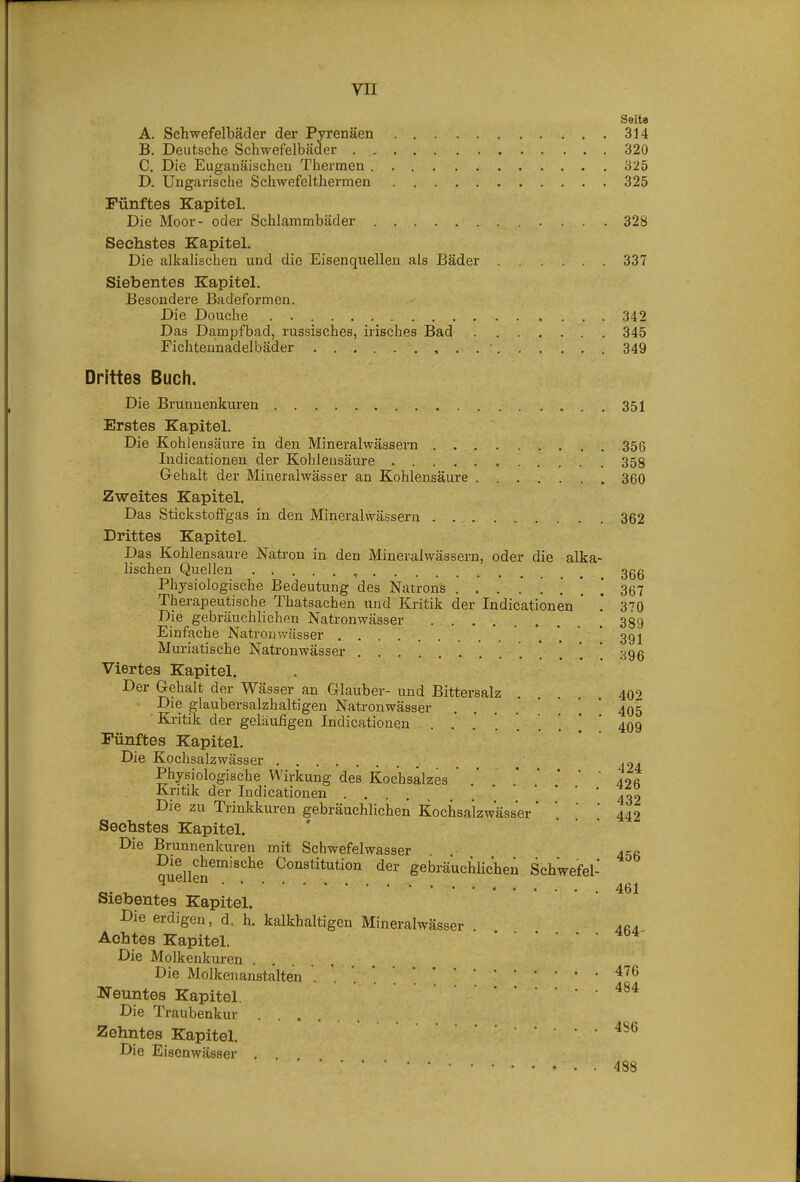 Seite A. Schwefelbäder der Pyrenäen 314 B. Deutsche Schwefelbäder 320 C. Die Euganäischen Thermen 325 D. Ungarische Schwefelthermen 325 Fünftes Kapitel. Die Moor- oder Schlammbäder 328 Sechstes Kapitel. Die alkalischen und die Eisenquellen als Bäder 337 Siebentes Kapitel. Besondere Badeformen. Die Douche 342 Das Dampfbad, russisches, irisches Bad 345 Fichteunadelbäder , . . ■ 349 Drittes Buch. Die Brunnenkuren 351 Erstes Kapitel. Die Kohlensäure in den Mineralwässern 356 Indieationen der Kohlensäure 358 Gehalt der Mineralwässer an Kohlensäure 360 Zweites Kapitel. Das Stickstolfgas in den Mineralwässern 362 Drittes Kapitel. Das Kohlensaure Natron in den Mineralwässern, oder die alka- lischen Quellen ^ 3gg Physiologische Bedeutung des Natrons 367 Therapeutische Thatsachen und Kritik der Indieationen * 370 Die gebräuchlichen Natronwässer 389 Einfache Natronwässer . . ' 391 Muriatische Natronwässer 396 Viertes Kapitel. Der Gehalt der Wässer an Glauber- und Bittersalz . . 409 ■ Die glaubersalzhaltigen Natronwässer . . . . ' * ' 405 ■ Kritik der geläufigen Indieationen 409 Fünftes Kapitel. Die Kochsalzwässer Physiologische Wirkung des Kochsalzes  ' 40« Kritik der Indieationen Die zu Trinkkuren gebräuchlichen Kochsalzwässer' ' '  Sechstes Kapitel. Die Brunnenkuren mit Schwefelwasser quellen^^'^'^^^ Constitution der gebräuchlichen Schwe'fel- Siebentes Kapitel. Die erdigen, d. h. kalkhaltigen Mineralwässer . Achtes Kapitel. Die Molkenkuren Die Molkenanstalten ^^^ Neuntes Kapitel. 484 Die Traubenkur Zehntes Kapitel. 4S6 Die Eisenwässer , . 488 432 442 456 461 464-