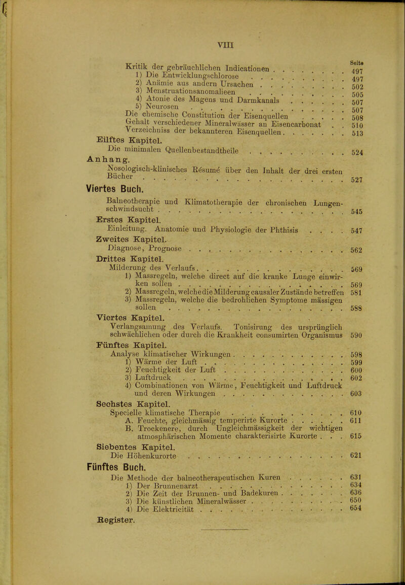 Kritik der gebräuchlichen Indicationen .... 497 1) Die Entwicldungschlorose *. ' ' * 497 2) Anämie aus andern Ursachen , . . . .,*..' 502 3) Menstruationsanomalieen . , 505 4) Atonie des Magens und Darmkanals 507 5) Neurosen ' ' Die chemische Constitution der Eisenquellen . [ . '. [ 508 Gehalt verschiedener Mineralwässer an Eisencarbonat * ' 510 Verzeichniss der bekannteren Eisenquellen 513 Eilftes Kapitel. Die minimalen Quellenbestandtheile .524 Anhang, Nosologisch-klinisches Eesumö über den Inhalt der drei ersten Joucher ^27 Viertes Buch. Balneotherapie und Klimatotherapie der chronischen Lungen- schwindsucht _ 545 Erstes Kapitel. Einleitung. Anatomie und Physiologie der Phthisis .... 547 Zweites Kapitel. Diagnose, Prognose 562 Drittes Kapitel. Milderung des Verlaufs 569 1) Massregeln, welche direct auf die kranke Lunge einwir- ken sollen 569 2) Massregeln, welche die Milderung causaler Zustände betreflPen 581 3) Massregeln, welche die bedrohlichen Symptome massigen sollen 588 Viertes Kapitel. Verlangsamung des Verlaufs. Tonisirung des ursprünglich schwächlichen oder durch die Krankheit consumirten Organismus 590 Fünftes Kapitel. Analyse klimatischer Wirkungen 598 1) Wärme der Luft , 599 2) Feuchtigkeit der Luft 600 3) Luftdruck 602 4) Combinationen von Wärme, Feuchtigkeit und Luftdruck und deren Wirkungen 603 Sechstes Kapitel, Specielle klimatische Therapie 610 A. Feuchte, gleichmässig temperirte Kurorte 611 B. Trockenere, durch Ungleichmässigkeit der wichtigen atmosphärischen Momente charakterisirte Kurorte . . . 615 Siebentes Kapitel. Die Höhenkurorte 621 Fünftes Buch. Die Methode der balneotherapeutischen Kuren 631 1) Der Brunnenarzt 634 2) Die Zeit der Brunnen- und Badekuren 636 3) Die künstlichen Mineralwässer 650 4) Die Elektricität . 654 Begister,