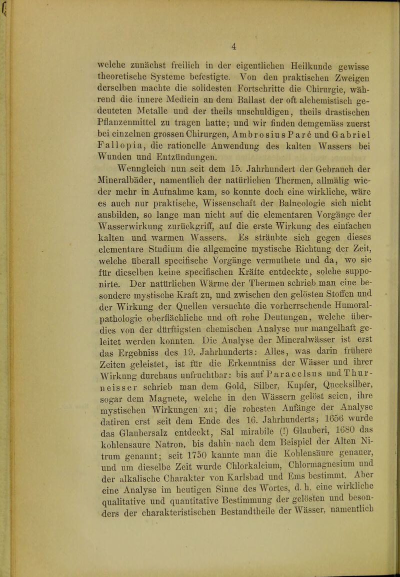 welche zunächst freilich in der eigentlichen Heilkunde gewisse theoretische Systeme befestigte. Von den praktischen Zweigen derselben machte die solidesten Fortschritte die Chirurgie, wäh- rend die innere Medicin an dem Ballast der oft alchemistisch ge- deuteten Metalle und der theils unschuldigen, theils drastischen Pflanzenmittel zu tragen hatte; und wir finden demgemäss zuerst bei einzelnen grossen Chirurgen, AmbrosiusParö und Gabriel Fallopia, die rationelle Anwendung des kalten Wassers bei Wunden und Entzündungen. Wenngleich nun seit dem 15. Jahrhundert der Gebrauch der Mineralbäder, namentlich der natürlichen Thermen, allmälig wie- der mehr in Aufnahme kam, so konnte doch eine wirkliche, wäre es auch nur praktische, Wissenschaft der Balneologie sich nicht ausbilden, so lange man nicht auf die elementaren Vorgänge der Wasserwirkung zurückgriff, auf die erste Wirkung des einfachen kalten und warmen Wassers. Es sträubte sich gegen dieses elementare Studium die allgemeine mystische Richtung der Zeit, welche überall specifische Vorgänge vermuthete und da, wo sie für dieselben keine specifischen Kräfte entdeckte, solche suppo- nirte. Der natürlichen Wärme der Thermen schrieb man eine be- sondere mystische Kraft zu, und zwischen den gelösten Stoifen und der Wirkung der Quellen versuchte die vorherrschende Humoral- pathologie oberflächliche und oft rohe Deutungen, welche über- dies von der dürftigsten chemischen Analyse nur mangelhaft ge- leitet werden konnten. Die Analyse der Mineralwässer ist erst das Ergebniss des 19. Jahrhunderts: Alles, was darin frühere Zeiten geleistet, ist für die Erkeuntniss der Wässer und ihrer Wirkung durchaus unfruchtbar: bis auf P a r a c e 1 s u s und T h u r - neisser schrieb man dem Gold, Silber, Kupfer, Quecksilber, sogar dem Magnete, welche in den Wässern gelöst seien, ihre mystischen Wirkungen zu; die rohesten Anfänge der Analyse datiren erst seit dem Ende des 16. Jahrhunderts; 1656 wurde das Glaubersalz entdeckt, Sal mirabile (!) Glauberi, 1680 das kohlensaure Natron, bis dahin nach dem Beispiel der Alten Ni- trum genannt; seit 1750 kannte man die Kohlensäure genauer, und um dieselbe Zeit wurde Chlorkalcium, Chlormagnesium und der alkalische Charakter von Karlsbad und Ems bestimmt. Aber eine Analyse im heutigen Sinne des Wortes, d. h. eine wirkliche qualitative und quantitative Bestimmung der gelösten und beson- ders der charakteristischen Bestandtheile der Wässer, namenthch
