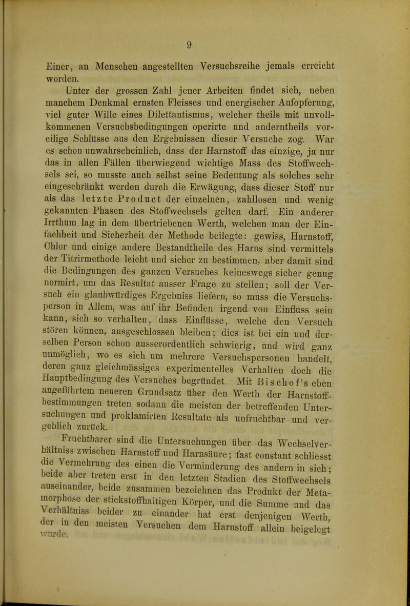 Einer, an Menschen angestellten Versuchsreihe jemals erreicht worden. Unter der grossen Zahl jener Arbeiten findet sich, neben manchem Denkmal ernsten Fleisses und energischer Aufopferung, viel guter Wille eines Dilettantismus, welcher theils mit unvoll- kommenen Versuchsbedingungen operirte und anderntheils vor- eilige Schlüsse aus den Ergebnissen dieser Versuche zog. War es schon unwahrscheinlich, dass der Harnstoff das einzige, ja nur das in allen Fällen überwiegend wichtige Mass des Stoffwech- sels sei, so musste auch selbst seine Bedeutung als solches sehr eingeschränkt werden durch die Erwägung, dass dieser Stoff nur als das letzte Product der einzelnen, zahllosen und wenig gekannten Phasen des Stoffwechsels gelten darf. Ein anderer Irrthum lag in dem übertriebenen Werth, welchen man der Ein- fachheit und Sicherheit der Methode beilegte: gewiss, Harnstoff, Chlor und einige andere Bestandtheile des Harns sind vermittels der Titrirmethode leicht und sicher zu bestimmen, aber damit sind die Bedingungen des ganzen Versuches keineswegs sicher genug normirt, um das Resultat ausser Frage zu stellen; soll der Ver- such ein glaubwürdiges Ergebniss liefern, so muss die Versuchs- person in Allem, was auf ihr Befinden irgend von Einfluss sein kann, sich so verhalten, dass Einflüsse, welche den Versuch stören können, ausgeschlossen bleiben; dies ist bei ein und der- selben Person schon ausserordentlich schwierig, und wird ganz unmöglich, wo es sich um mehrere Versuchspersonen handelt, deren ganz gleichmässiges experimentelles Verhalten doch die flauptbedingung des Versuches begründet. Mit B i s ch o f s eben angeführtem neueren Grundsatz über den Werth der Harnstoff- bestimmungen treten sodann die meisten der betreffenden Unter- suchungen und proklamirten Resultate als unfruchtbar und ver- geblich zurück. Fruchtbarer sind die Untersuchungen über das Wechselver- haltmss zwischen Harnstoff und Harnsäure; fast constant schliesst die Vermehrung des einen die Verminderung des andern in sich- beide aber treten erst in den letzten Stadien des Stoffwechsels' auseinander, beide zusammen bezeichnen das Produkt der Meta- morphose der stickstoffhaltigen Körper, und die Summe und das Verhaltniss beider zu einander hat erst denjenigen Werth der m den meisten Versuchen dem Harnstoff allein beigelegt