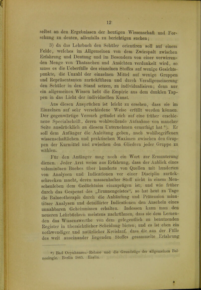 selbst an den Ergebnissen der heutigen Wissenschaft und For- schung zu deuten, allenfalls zu berichtigen suchen; 3) da das Lehrbuch den Schüler orientiren soll auf einem Felde, welches im Allgemeinen von dem Zwiespalt zwischen Erfahrung und Deutung und im Besondern von einer verwirren- den Menge von Thatsachen und Ansichten verdunkelt wird, so muss es die Ueberfülle des einzelnen Stoffes auf wenige Gesichts- punkte, die Unzahl der einzelnen Mittel auf wenige Gruppen und Repräsentanten zurückführen und durch Verallgemeinerung den Schüler in den Stand setzen, zu individualisiren; denn nur ein allgemeines Wissen hebt die Empirie aus dem dunklen Tap- pen in das Licht der individuellen Kunst. Aus diesen Ansprüchen ist leicht zu ersehen, dass sie im Einzelnen auf sehr verschiedene Weise erfüllt werden können. Der gegenwärtige Versuch gründet sich auf eine früher erschie- nene Specialschrift, deren wohlwollende Aufnahme von mancher Seite ausdrücklich zu diesem Unternehmen ermuthigt hat •■•■). Er soll dem Anfänger die Anleitung geben, nach wohlbegriffenen wissenschaftlichen und praktischen Maximen zwischen den Grup- pen der Kurmittel und zwischen den Gliedern jeder Gruppe zu wählen. Für den Anfänger mag noch ein Wort zur Ermunterung dienen. Jeder Arzt weiss aus Erfahrung, dass der Anblick eines voluminösen Buches über hunderte von Quellen mit hunderten von Analysen und ludicationen vor einer Disciplin zurück- schrecken macht, deren massenhafter Stoff nicht in einem Men- schenleben dem Gedächtniss einzuprägen ist; und wie früher durch das Gespenst des „Brunnengeistes, so hat heut zu Tage die Balneotherapie durch die Anhäufung und Prätension minu- tiöser Analysen und detaillirter ludicationen den Anschein eines unnahbaren Geheimnisses erhalten. Indessen kann man den neueren Lehrbüchern meistens nachrühmen, dass sie dem Lernen- den das Wissenswerthe von dem gelegentlich zu benutzenden Register in übersichtlicher Scheidung bieten; und es ist eben ein nothwendiger und natürlicher Kreislauf, dass die aus der Fülle des weit auseinander liegenden Stoffes gesammelte Erfahrung *) Bad Oeynhausen-Kehme und die Grundzüge der allgemeinen neologie. Berlin 1865. Enslin.