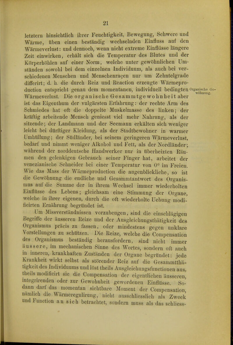 letztern hinsichtlich ihrer Feuchtigkeit, Bewegung, Schwere und Wärrae, üben einen beständig wechselnden Einfluss auf den Wärmeverlust: und dennoch, wenn nicht extreme Einflüsse längere Zeit einwirken, erhält sich die Temperatur des Blutes und der Körperhöhlen auf einer Norm, welche unter gewöhnlichen Um- ständen sowohl bei dem einzelnen Individuum, als auch bei ver- schiedenen Menschen und Menschenra^en nur um Zehntelgrade differirt; d. h. die durch Reiz und Reaction erzeugte Wärmepro- duction entspricht genau dem momentanen, individuell bedingten OrgamBche^Ge Wärmeverlust. Die organische Gesammtgewohnheit aber ist das Eigenthum der vulgärsten Erfahrung: der rechte Arm des Schmiedes hat oft die doppelte Muskeimasse des linken; der kräftig arbeitende Mensch geniesst viel mehr Nahrung, als der sitzende; der Landmann und der Seemann erkälten sich weniger leicht bei dürftiger Kleidung, als der Stadtbewohner in warmer Umhüllung; der Südländer, bei seinem geringeren Wärmeverlust, bedarf und nimmt weniger Alkohol und Fett, als der Nordländer; während der norddeutsche Handwerker nur in überheizten Räu- men den gelenkigen Gebrauch seiner Finger hat, arbeitet der venezianische Schneider bei einer Temperatur von 0^ im Freien. Wie das Mass der Wärmeproduction die augenblickliche, so ist die Gewöhnung die endliche und Gesammtantwort des Organis- mus auf die Summe der in ihrem Wechsel immer wiederholten Einflüsse des Lebens; gleichsam eine Stimmung der Organe^ welche in ihrer eigenen, durch die oft wiederholte Uebung modi- ficirten Ernährung begründet ist. Um Missverständnissen vorzubeugen, sind die einschlägigen Begriffe der äusseren Reize und der Ausgleichungsthätigkeit des Organismus präcis zu fassen, oder mindestens gegen unklare Vorstellungen zu schützen. Die Reize, welche die Compensation des Organismus beständig herausfordern, sind nicht immer äussere, im mechanischen Sinne des Wortes, sondern oft auch in inneren, krankhaften Zuständen der Orgaue begründet: jede Krankheit wirkt selbst als störender Reiz auf die Gesammtthä- tigkeit des Individuums und löst theils Ausgleichungsfunctionen aus, theils modificirt sie die Compensation der eigentlichen äusseren, integrirenden oder zur Gewohnheit gewordenen Einflüsse. So- dann darf das momentan sichtbare Moment der Compensation, namhch die Wärmeregulirung, nicht ausschliesslich als Zweck und Function an sich betrachtet, sondern muss als das schliess-