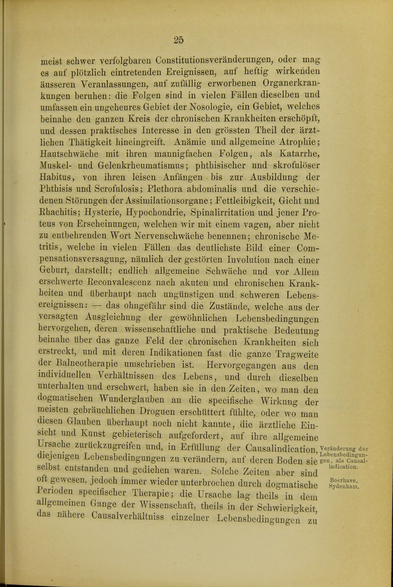 meist schwer verfolgbaren Constitutionsveränderungen, oder mag es auf plötzlich eintretenden Ereignissen, auf heftig wirkenden äusseren Veranlassungen, auf zufällig erworbenen Organerkran- kungen beruhen: die Folgen sind in vielen Fällen dieselben und umfassen ein ungeheures Gebiet der Nosologie, ein Gebiet, welches beinahe den ganzen Kreis der chronischen Krankheiten erschöpft, und dessen praktisches Interesse in den grössten Theil der ärzt- lichen Thätigkeit hineingreift. Anämie und allgemeine Atrophie; Hautschwäche mit ihren mannigfachen Folgen, als Katarrhe, Muskel- und Gelenkrheumatismus; phthisischer und skrofulöser Habitus, von ihren leisen Anfängen bis zur Ausbildung der Phthisis und Scrofulosis; Plethora abdom.inalis und die verschie- denen Störungen der Assimilationsorgane; Fettleibigkeit, Gicht und Rhachitis; Hysterie, Hypochondrie, Spinalirritation und jener Pro- teus von Erscheinungen, welchen wir mit einem vagen, aber nicht zu entbehrenden Wort Nervenschwäche benennen; chronische Me- tritis, welche in vielen Fällen das deutlichste Bild einer Com- pensationsversagung, nämlich der gestörten Involution nach einer Geburt, darstellt; endlich allgemeine Schwäche und vor Allem erschwerte Eeconvalescenz nach akuten und chronischen Krank- heiten und überhaupt nach ungünstigen und schweren Lebens- ereignissen: — das ohngefähr sind die Zustände, welche aus der versagten Ausgleichung der gewöhnlichen Lebensbedingungen hervorgehen, deren wissenschaftliche und praktische Bedeutung beinahe über das ganze Feld der chronischen Krankheiten sich erstreckt, und mit deren Indikationen fast die ganze Tragweite der Balneotherapie umschrieben ist. Hervorgegangen aus den individuellen Verhältnissen des Lebens, und durch dieselben unterhalten und erschwert, haben sie in den Zeiten, wo man den dogmatischen Wunderglauben an die specifische Wirkung der meisten gebräuchlichen Droguen erschüttert fühlte, oder wo man diesen Glauben überhaupt noch nicht kannte, die ärztliche Ein- sicht und Kunst gebieterisch aufgefordert, auf ihre allgemeine Ursache zurückzugreifen und, in Erfüllung der Causalindication Veränderung der diejenigen Lebensbedingungen zu verändern, auf deren Boden sieSÄ^cÄ selbst entstanden und gediehen waren. Solche Zeiten aber sind oft gewesen, jedoch immer wieder unterbrochen durch dogmatische lydÄ Perioden specifischer Therapie; die Ursache lag theils in dem allgememen Gange der Wissenschaft, theils in der Schwierigkeit das nähere Causalverhältniss einzelner Lebensbedingungen zj