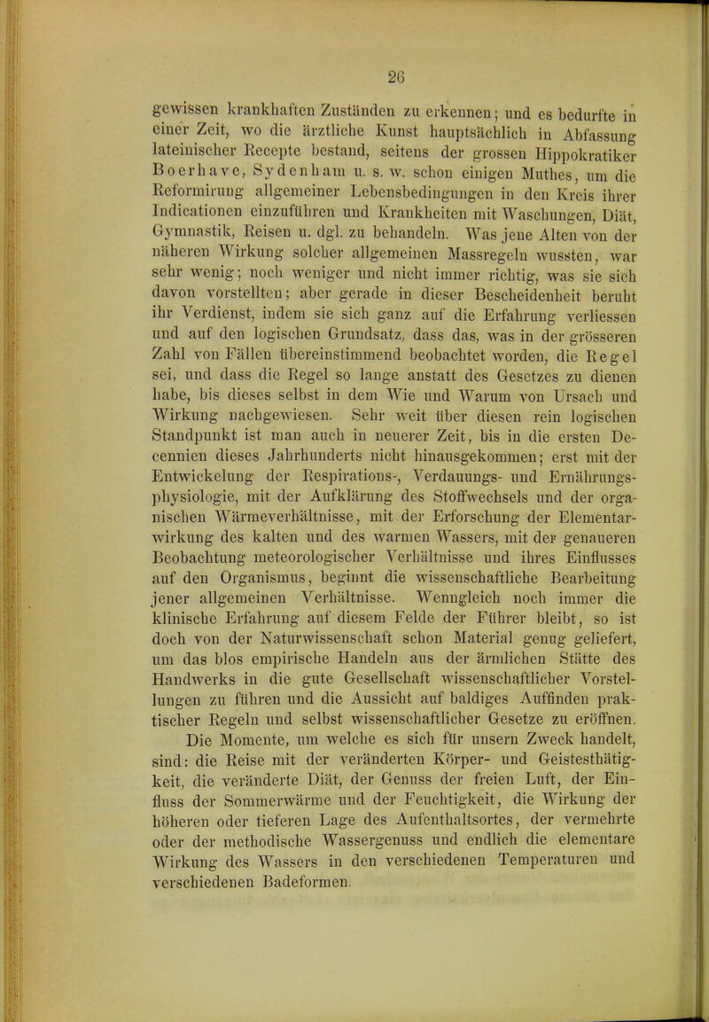 gewissen krankhaften Zuständen zu erkennen; und es bedurfte in einer Zeit, wo die ärztliche Kunst hauptsächlich in Abfassung lateinischer Eecepte bestand, seitens der grossen Hippokratiker Boerhave, Sy den harn u. s. w. schon einigeu Muthes, um die ßeformiruDg allgemeiner Lebensbedingungen in den Kreis ihrer Indicationen einzuführen und Krankheiten mit Waschungen, Diät, Gymnastik, Reisen u. dgl. zu behandeln. Was jene Alten von der näheren Wirkung solcher allgemeinen Massregeln wussten, war sehr wenig; noch weniger und nicht immer richtig, was sie sich davon vorstellten; aber gerade in dieser Bescheidenheit beruht ihr Verdienst, indem sie sich ganz auf die Erfahrung verliessen und auf den logischen Grundsatz, dass das, was in der grösseren Zahl von Fällen übereinstimmend beobachtet worden, die Regel sei, und dass die Regel so lange anstatt des Gesetzes zu dienen habe, bis dieses selbst in dem Wie und Warum von Ursaeh und Wirkung nachgewiesen. Sehr weit über diesen rein logischen Standpunkt ist man auch in neuerer Zeit, bis in die ersten De- cennien dieses Jahrhunderts nicht hinausgekommen; erst mit der Entwickelung der Respirations-, Verdauungs- und Ernährungs- physiologie, mit der Aufklärung des Stoffwechsels und der orga- nischen Wärmeverhältnisse, mit der Erforschung der Elementar- wirkung des kalten und des warmen Wassers, mit der genaueren Beobachtung meteorologischer Verhältnisse und ihres Einflusses auf den Organismus, beginnt die wissenschaftliche Bearbeitung jener allgemeinen Verhältnisse. Wenngleich noch immer die klinische Erfahrung auf diesem Felde der Führer bleibt, so ist doch von der Naturwissenschaft schon Material genug geliefert, um das blos empirische Handeln aus der ärmlichen Stätte des Handwerks in die gute Gesellschaft wissenschaftlicher Vorstel- lungen zu führen und die Aussicht auf baldiges Auffinden prak- tischer Regeln und selbst wissenschaftlicher Gesetze zu eröffnen. Die Momente, um welche es sich für unsern Zweck handelt, sind: die Reise mit der veränderten Körper- und Geistesthätig- keit, die veränderte Diät, der Genuss der freien Luft, der Ein- fluss der Sommerwärme und der Feuchtigkeit, die Wirkung der höheren oder tieferen Lage des Aufenthaltsortes, der vermehrte oder der methodische Wassergenuss und endlich die elementare Wirkung des Wassers in den verschiedenen Temperaturen und verschiedenen Badeformen.