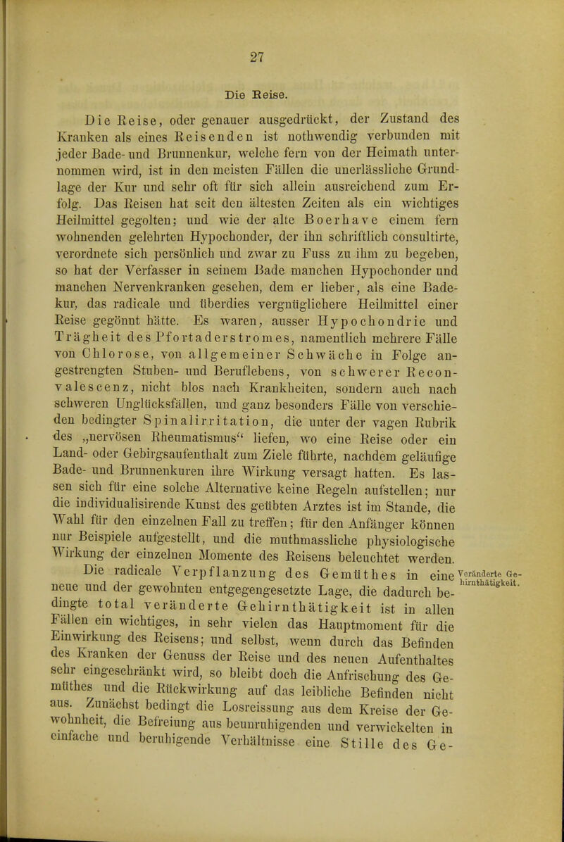 Die Reise. Die Heise, oder genauer ausgedrückt, der Zustand des Kranken als eines Reisenden ist notliwendig verbunden mit jeder Bade- und Brunnenkur, welche fern von der Heiraatli unter- nommen wird, ist in den meisten Fällen die unerlässliche Grund- lage der Kur und sehr oft ftir sich allein ausreichend zum Er- folg. Das Eeisen hat seit den ältesten Zeiten als ein wichtiges Heilmittel gegolten; und wie der alte Boerhave einem fern wohnenden gelehrten Hypochonder, der ihn schriftlich consultirte, verordnete sich persönlich und zwar zu Fuss zu ihm zu begeben, so hat der Verfasser in seinem Bade manchen Hypochonder und manchen Nervenkranken gesehen, dem er lieber, als eine Bade- kur, das radicale und überdies vergnüglichere Heilmittel einer Eeise gegönnt hätte. Es waren, ausser Hypochondrie und Trägheit des Pfortaderstromes, namentlich mehrere Fälle von Chlorose, von allgemeiner Schwäche in Folge an- gestrengten Stuben- und Beruflebeus, von schwerer Recon- valescenz, nicht blos nach Krankheiten, sondern auch nach schweren Unglücksfällen, und ganz besonders Fälle von verschie- den bedingter Spinalirritation, die unter der vagen Rubrik des „nervösen Rheumatismus^' liefen, wo eine Reise oder ein Land- oder Gebirgsaufenthalt zum Ziele führte, nachdem geläufige Bade- und Brunnenkuren ihre AVirkung versagt hatten. Es las- sen sich für eine solche Alternative keine Regeln aufstellen; nur die individualisirende Kunst des geübten Arztes ist im Stande, die Wahl für den einzelnen Fall zu treffen; für den Anfänger können nur Beispiele aufgestellt, und die muthmassliche physiologische Wirkung der einzelnen Momente des Belsens beleuchtet werden. Die radicale Verpflanzung des Gemüthes in eine neue und der gewohnten entgegengesetzte Lage, die dadurch be- dmgte total veränderte Gehirnthätigkeit ist in allen Fällen ein wichtiges, in sehr vielen das Hauptmoment für die Emwirkung des Reisens; und selbst, wenn durch das Befinden des Kranken der Genuss der Reise und des neuen Aufenthaltes sehr emgeschränkt wird, so bleibt doch die Anfrischung des Ge- müthes und die Rückwirkung auf das leibliche Befinden nicht aus. Zunächst bedingt die Losreissung aus dem Kreise der Ge- wohnheit, die Befreiung aus beunruhigenden und verwickelten in emfache und beruhigende Verhältnisse eine Stille des Ge-