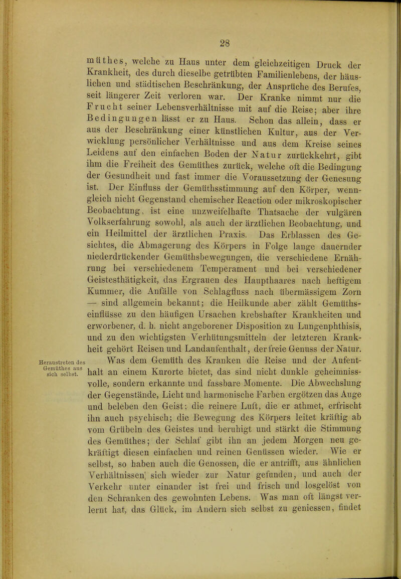 mtithes, welche zu Hcaus unter dem gleichzeitigen Druck der Krankheit, des durch dieselbe getrübten Familienlebens, der häus- lichen und städtischen Beschränkung, der Ansprüche des Berufes, seit längerer Zeit verloren war. Der Kranke nimmt nur die Frucht seiner Lebensverhältnisse mit auf die Reise; aber ihre Bedingungen lässt er zu Haus. Schon das allein, dass er aus der Beschränkung einer künstlichen Kultur, aus der Ver- wicklung persönlicher Verhältnisse und aus dem Kreise seines Leidens auf den einfachen Boden der Natur zurückkehrt, gibt ihm die Freiheit des Gemüthes zurück, welche oft die Bedingung der Gesundheit und fast immer die Voraussetzung der Genesung ist. Der Einfluss der Gemüthsstimmung auf den Körper, wenn- gleich nicht Gegenstand chemischer Reaction oder mikroskopischer Beobachtung, ist eine unzweifelhafte Thatsache der vulgären Volkserfahrung sowohl, als auch der ärztlichen Beobachtung, und ein Heilmittel der ärztlichen Praxis. Das Erblassen des Ge- sichtes, die Abmagerung des Körpers in Folge lange dauernder niederdrückender Gemüthsbewegungen, die verschiedene Ernäh- rung bei verschiedenem Temperament und bei verschiedener Geistesthätigkeit, das Ergrauen des Haupthaares nach heftigem Kummer, die Anfälle von Schlagfluss nach übermässigem Zorn — sind allgemein bekannt; die Heilkunde aber zählt Gemüths- einflüsse zu den häufigen Ursachen krebshafter Krankheiten und erworbener, d. h. nicht angeborener Disposition zu Lungenphthisis, und zu den wichtigsten Verhütungsmitteln der letzteren Krank- heit gehört Reisen und Landaufenthalt, der freie Genuss der Natur. Heraustretendes Was dcm Gcmüth des Kraukcu die Reise und der Aufent- '^slch^s^e^iLr^ halt an einem Kurorte bietet, das sind nicht dunkle geheimniss- volle, sondern erkannte und fassbare Momente. Die Abwechslung der Gegenstände, Licht und harmonische Farben ergötzen das Auge und beleben den Geist; die reinere Luft, die er athmet, erfrischt ihn auch psychisch; die Bewegung des Körpers leitet kräftig ab vom Grübeln des Geistes und beruhigt und stärkt die Stimmung des Gemüthes; der Schlaf gibt ihn an jedem Morgen neu ge- kräftigt diesen einfachen und reinen Genüssen wieder. Wie er selbst, so haben auch die Genossen, die er antrifft, aus ähnlichen Verhältnissen'; sich wieder zur Natur gefunden, und auch der Verkehr unter einander ist frei und frisch und losgelöst von den Schranken des gewohnten Lebens. Was man oft längst ver- lernt hat, das Glück, im Andern sich selbst zu geniessen, findet