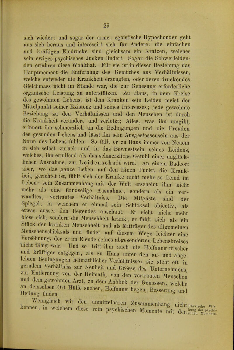 sich wieder; und sogar der arme, egoistische Hypochonder geht aus sich heraus und iuteressirt sich ftir Andere: die einfachen und kräftigen Eindrücke sind gleichsam ein Kratzen, welches sein ewiges psychisches Jucken lindert. Sogar die Schwerleiden- den erfahren diese VVohlthat, Für sie ist in dieser Beziehung das Hauptmoment die Entfernung des Gemüthes aus Verhältnissen, welche entweder die Krankheit erzeugten, oder deren drückendes Gleichmass nicht im Stande war, die zur Genesung erforderliche organische Leistung zu unterstützen. Zu Haus, in dem Kreise des gewohnten Lehens, ist dem Kranken sein Leiden meist der Mittelpunkt seiner Existenz und seines Interesses; jede gewohnte Beziehung zu den Verhältnissen und den Menschen ist durch die Krankheit verändert und verletzt; Alles, was ihn umgibt, erinnert ihn schmerzlich an die Bedingungen und die Freuden des gesunden Lebens und lässt ihn sein Ausgestossensein aus der Norm des Lebens fühlen. So fällt er zu Haus immer von Neuem in sich selbst zurück und in das Bewusstsein seines Leidens, welches, ihn erfüllend als das schmerzliche Gefühl einer unglück- lichen Ausnahme, zur Leidenschaft wird. An einem Badeort aber, wo das ganze Leben auf den Einen Punkt, die Krank- heit, gerichtet ist, fühlt sich der Kranke nicht mehr so fremd im Leben; sein Zusammenhang mit der Welt erscheint ihm nicht mehr als eine feindselige Ausnahme, sondern als ein ver- wandtes, vertrautes Verhältniss. Die Mitgäste sind der Spiegel, in welchem er einmal sein Schicksal objectiv, als etwas ausser ihm liegendes anschaut. Er sieht nicht mehr bloss sich, sondern die Menschheit krank, er fühlt sich als ein Stück der kranken Menschheit und als Mitträger des allgemeinen Menschenschicksals und findet auf diesem Wege leichter eine Versöhnung, der er im Elende seines abgesonderten Lebenskreises nicht fähig war. Und so tritt ihm auch die Hoffnung frischer und kräftiger entgegen, als zu Haus unter den an- und abge- lebten Bedingungen heimathlicher Verhältnisse; sie steht oft in geradem Verhältniss zur Neuheit und Grösse des Unternehmens zur Entfernung von der Heimath, von den vertrauten Menschen und dem gewohnten Arzt, zu dem Anblick der Genossen, welche H^iltri'^' ^ Wenngleich wir den unmittelbaren Zusammenhang nicht p, • . w kennen, m welchem diese rein psychischen Momente L^tl^^