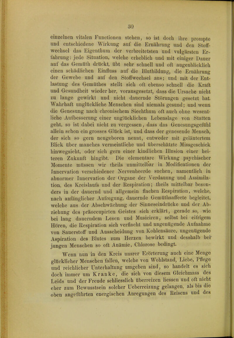 einzelnen vitalen Functionen stehen, so ist doch ihre prompte und entschiedene Wirkung auf die Ernährung und den Stoff- wechsel das Eigenthura der verbreitetsten und vulgärsten Er- fahrung: jede Situation, welche erheblich und mit einiger Dauer auf das Gemtith drückt, übt sehr schnell und oft augenblicklich einen schädlichen Einfluss auf die Blutbildung, die Ernährung der Gewebe und auf den Stoffwechsel aus; und mit der Ent- lastung des Gemüthes stellt sich oft ebenso schnell die Kraft und Gesundheit wieder her, vorausgesetzt, dass die Ursache nicht zu lange gewirkt und nicht dauernde Störungen gesetzt hat. Wahrhaft unglückliche Menschen sind niemals gesund; und wenn die Genesung nach chronischem Siechthum oft auch ohne wesent- liche Aufbesserung einer unglücklichen Lebenslage von Statten geht, so ist dabei nicht zu vergessen, dass das Genesungsgefühl allein schon ein grosses Glück ist, und dass der genesende Mensch, der sich so gern neugeboren nennt, entweder mit geläutertem Blick über manches vermeintliche und überschätzte Missgeschick hinwegsieht, oder sich gern einer kindlichen Illusion einer hei- teren Zukunft hingibt. Die elementare Wirkung psychischer Momente müssen wir theils unmittelb'ar in Modificationen der Innervation verschiedener Nervenheerde suchen, namentlich in abnormer Innervation der Organe der Verdauung und Assimila- tion, des Kreislaufs und der Respiration; theils mittelbar beson- ders in der dauernd und allgemein flachen Respiration, welche, nach anfänglicher Aufregung, dauernde Gemtithsaffecte begleitet, welche aus der Abschwächung der Sinneseindrücke und der Ab- ziehung des präoccupirten Geistes sich erklärt, gerade so, wie bei lang dauerndem Lesen und Musiciren, selbst bei eifrigem Hören, die Respiration sich verflacht und ungenügende Aufnahme von Sauerstoff und Ausscheidung von Kohlensäure, ungenügende Aspiration des Blutes zum Herzen bewirkt und desshalb bei jungen Menschen so oft Anämie, Chlorose bedingt. Wenn nun in den Kreis unsrer Erörterung auch eine Menge glücklicher Menschen fallen, welche von Wohlstand, Liebe, Pflege und reichlicher Unterhaltung umgeben sind, so handelt es sich doch immer um Kranke, die sich von diesem Gleichmass des Leids und der Freude schliesslich überreizen Hessen und oft nicht eher zum Bewusstsein solcher Ueberreizung gelangen, als bis die oben angeführten energischen Anregungen des Belsens und des