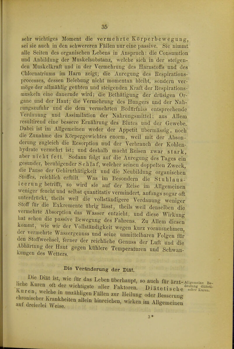 sebr wichtiges Moment die vermehrte Körperbewegung^ sei sie auch in den schwereren Fällen nur eine passive. Sie nimmt alle Seiten des organischen Lebens in Anspruch: die Consumtion und Anbildung der Muskelsubstanz, Avelche sich in der steigen- den Muskelkraft und in der Vermehrung des Harnstoffs und des Chlornatriums im Harn zeigt; die Anregung des Eespirations- processes, dessen Belebung nicht momentan bleibt, sondern ver- möge der allmählig geübten und steigenden Kraft der Rcspirations- muskeln eine dauernde wird; die Bethätigung der drüsigen Or- gane und der Haut; die Vermehrung des Hungers und der Nah- rungszufuhr und die dem vermehrten Bedürfnis» entsprechende Verdauung und Assimilation der Nahrungsmittel; aus Allem resultirend eine bessere Ernährung des Blutes und der Gewebe. Dabei ist im Allgemeinen weder der Appetit übermässig, noch die Zunahme des Körpergewichtes enorm, weil mit der Abson- derung zugleich die Eesorption und der Verbrauch der Kohlen- hydrate vermehrt ist; und deshalb macht Eeisen zwar stark, aber nicht fett. Sodann folgt auf die Anregung des Tages ein gesunder, beruhigender Schlaf, welcher seinen doppelten Zweck, die Pause der Gehirnthätigkeit und die Neubildung organischen Stoffes, reichlich erfüllt. Was im Besondern die Stuhlaus- leerung betrifft, so wird sie auf der Eeise im Allgemeinen weniger feucht und selbst quantitativ vermindert, anfangs sogar oft unterdrückt, theils weil die vollständigere Verdauung weniger Stoff für die Exkremente übrig lässt, theils weil denselben die vermehrte Absorption das Wasser entzieht, und diese Wirkung hat schon die passive Bewegung des Fahrens. Zu Allem diesen kommt, wie wir der Vollständigkeit wegen kurz vorausnehmen der vermehrte Wassergenuss und seine unmittelbaren Folgen für den Stoffwechsel, ferner der reichliche Genuss der Luft und die Abhärtung der Haut gegen kühlere Temperaturen und Schwan- kungen des Wetters. Die Veränderung der Diät. liehe Kl-™^'Jr:i'''' i' ^' Leben Oberhaupt, so auch fUr är^t-a,,..™,.. b.- Kure^ !v., f 'J^''' Diätetische'ÄS- iUiren welche in unzähligen Fällen zur Heilung oder Besseruuir 3*