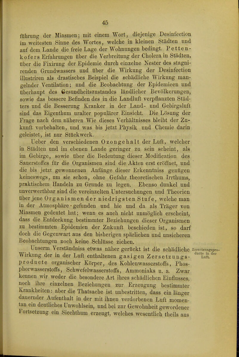 der Miasmen; mit einem Wort, diejenige Desinfection im weitesten Sinne des Wortes, welche in kleinen Städten und auf dem Lande die freie Lage der Wohnungen bedingt. Petten- kofers Erfahrungen über die Verbreitung der Cholera in Städten, über die Fixirung der Epidemie durch einzelne Nester des stagni- renden Grundwassers und über die Wirkung der Desinfection illustriren als drastisches Beispiel die schädliche Wirkung man- gelnder Ventilation; und die Beobachtung der Epidemieen und überhaupt des Gesundheitszustandes ländlicher Bevölkerungen, sowie das bessere Befinden des in die Landluft verpflanzten Städ- ters und die Besserung Kranker in der Land- und Gebirgsluft sind das Eigenthum uralter populärer Einsicht. Die Lösung der Frage nach dem näheren Wie dieses Verhältnisses bleibt der Zu- kunft vorbehalten, und was bis jetzt Physik und Chemie darin geleistet, ist nur Stückwerk. lieber den verschiedenen Ozongehalt der Luft, welcher in Städten und im ebenen Lande geringer zu sein scheint, als im Gebirge, sowie über die Bedeutung dieser Modification des Sauerstoffes für die Organismen sind die Akten erst eröffnet, und die bis jetzt gewonnenen Anfänge dieser Erkenntniss genügen keineswegs, um sie schon, ohne Gefahr theoretischen Irrthums, praktischem Handeln zu Grunde zu legen. Ebenso dunkel und unverwerthbar sind die vereinzelten Untersuchungen und Theorien über jene Organismen der niedrigsten Stufe, welche man in der Atmosphäre - gefunden und hie und da als Träger von Miasmen gedeutet hat; wenn es auch nicht unmöglich erscheint, dass die Entdeckung bestimmter Beziehungen dieser Organismen zu bestimmten Epidemien der Zukunft beschieden ist, so darf doch die Gegenwart aus den bisherigen spärlichen und unsicheren Beobachtungen noch keine Schlüsse ziehen. Unserm Verständniss etwas näher gerückt ist die schädliche zersetznngspro- Wirkung der in der Luft enthaltenen gasigen Zersetzungs- '^'luS.^ producta organischer Körper, des Kohlenwasserstoffs, Phos- phorwasserstoffs, Schwefelwasserstoffs, Ammoniaks u. a. Zwar kennen wir weder die besondere Art ihres schädlichen Einflusses, noch ihre einzelnen Beziehungen zur Erzeugung bestimmter Krankheiten: aber die Thatsache ist unbestritten, dass ein länger dauernder Aufenthalt in der mit ihnen verdorbenen Luft momen- tan ein deutliches Unwohlsein, und bei zur Gewohnheit gewordener Fortsetzung ein Siechthum erzeugt, welches wesentlich theils aus