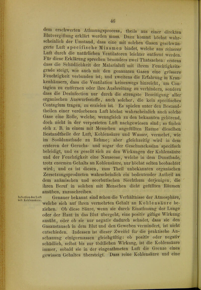 dem erschwerten Athmungsprocess, theils aus einer direkten Blutvergiftung erklärt werden muss. Dazu kommt höchst wahr- scheinlich der Umstand, dass eine mit solchen Gasen geschwän- gerte Luft specifische Miasmen bindet, welche aus reinerer Luft durch die natürlichen Ventilatoren leichter entfernt werden. Für diese Erklärung sprechen besonders zwei Thatsachen: erstens dass die Schädlichkeit der Malarialuft mit ihrem Feuchtigkeits- grade steigt, wie auch mit den genannten Gasen eine grössere Feuchtigkeit verbunden ist; und zweitens die Erfahrung in Kran- kenhäusern, dass die Ventilation keineswegs hinreicht, um Con- tagien zu entfernen oder ihre Ausbreitung zu verhindern, sondern dass die Desinfection nur durch die strengste Beseitigung aller organischen Auswurfsstoffe, auch solcher, die kein specifisches Contagium tragen, zu erzielen ist. Es spielen unter den Bestand- theilen einer verdorbenen Luft höchst wahrscheinlich auch solche Gase eine Kolle, welche, wenngleich zu den bekannten gehörend, doch nicht in der verpesteten Luft nachgewiesen sind; so finden sich z. B. in einem mit Menschen angefüllten Räume dieselben Bestandtheile der Luft, Kohlensäure und Wasser, vermehrt, wie im Sooldunstbade zu Rehme; aber gleichzeitig wird in dem ersteren der Geruchs- und sogar der Geschmackssinn specifisch beleidigt, und es gesellt sich zu den Wirkungen der Kohlensäure und der Feuchtigkeit eine Nauseose, welche in dem Dunstbade, trotz enormen Gehalts an Kohlensäure, nur höchst selten beobachtet wird; und es ist diesen, zum Theil unbekannten organischen Zersetzungsproducten wahrscheinlich ein bedeutender Antheil an dem anämischen und scorbutischen Siechthum derjenigen, die ihren Beruf in solchen mit Menschen dicht gefüllten Räumen ausüben, zuzuschreiben, infection der Luft Gcnaucr bekannt sind Schon die Verhältnisse der Atmosphäre, mit SoMensäure. welche sich auf ihren vermehrten Gehalt an Kohlensäure be- ziehen. Ob diese Säure, wenn sie durch Einathmung der Lunge oder der Haut in das Blut übergeht, eine positiv giftige Wirkung ausübt, oder ob sie nur negativ dadurch schadet, dass sie den Gasaustausch in dem Blut und den Geweben vermindert, ist nicht entschieden. Indessen ist dieser Zweifel für die praktische An- schauung einigermassen gleichgültig: ob positiv oder negativ schädlich, selbst bis zur tödtlichen Wirkung, ist die Kohlensäure immer, sobald sie in der eingeathmeten Luft die Grenze eines gewissen Gehaltes tibersteigt. Dass reine Kohlensäure und eine
