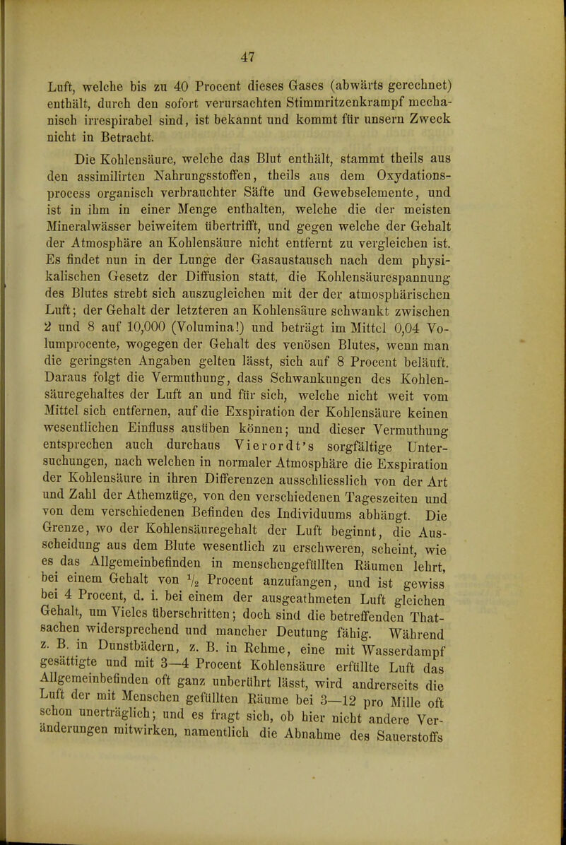Lnft, welche bis zu 40 Procent dieses Gases (abwärts gerechnet) enthält, durch den sofort verursachten Stimmritzenkrampf mecha- nisch irrespirabel sind, ist bekannt und kommt für unsern Zweck nicht in Betracht. Die Kohlensäure, welche das Blut enthält, stammt theils aus den assimilirten Nahrungsstoffen, theils aus dem Oxydations- process organisch verbrauchter Säfte und Gewebselemente, und ist in ihm in einer Menge enthalten, welche die der meisten Mineralwässer beiweitem tibertrifft, und gegen welche der Gehalt der Atmosphäre an Kohlensäure nicht entfernt zu vergleichen ist. Es findet nun in der Lunge der Gasaustausch nach dem physi- kalischen Gesetz der Diffusion statt, die Kohlensäurespannung des Blutes strebt sich auszugleichen mit der der atmosphärischen Luft; der Gehalt der letzteren an Kohlensaure schwankt zwischen 2 und 8 auf 10,000 (Volumina!) und beträgt im Mittel 0,04 Vo- lumprocente, wogegen der Gehalt des venösen Blutes, wenn man die geringsten Angaben gelten lässt, sich auf 8 Procent beläuft. Daraus folgt die Vermuthung, dass Schwankungen des Kohlen- säuregehaltes der Luft an und für sich, welche nicht weit vom Mittel sich entfernen, auf die Exspiration der Kohlensäure keinen wesentlichen Einfluss ausüben können; und dieser Vermuthung entsprechen auch durchaus Vierordt's sorgfältige Unter- suchungen, nach welchen in normaler Atmosphäre die Exspiration der Kohlensäure in ihren Differenzen ausschliesslich von der Art und Zahl der Athemzüge, von den verschiedenen Tageszeiten und von dem verschiedenen Befinden des Individuums abhängt. Die Grenze, wo der Kohlensäuregehalt der Luft beginnt, die Aus- scheidung aus dem Blute wesentlich zu erschweren, scheint, wie es das Allgemeinbefinden in menschengefüllten Räumen lehrt, bei einem Gehalt von V2 Procent anzufangen, und ist gewiss bei 4 Procent, d. i. bei einem der ausgeathmeten Luft gleichen Gehalt, um Vieles überschritten; doch sind die betreffenden That- sachen widersprechend und mancher Deutung fähig. Während z. B. in Dunstbädern, z. B. in Rehme, eine mit Wasserdampf gesättigte und mit 3-4 Procent Kohlensäure erfüllte Luft das Allgemembefinden oft ganz unberührt lässt, wird andrerseits die Luft der mit Menschen gefüllten Räume bei 3—12 pro Mille oft schon unerträglich; und es fragt sich, ob hier nicht andere Ver- änderungen mitwirken, namentlich die Abnahme des Sauerstoffs