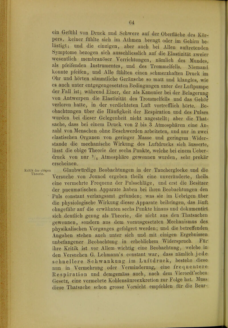 ein Gefühl von Druck imd Schwere auf der Oberfläche des Kör- pers, keiner fühlte sich im Athmen beengt oder im Gehirn be- lästigt; und die einzigen, aber auch bei Allen auftretenden Symptome bezogen sich ausschliesslich auf die Elastizität zweier wesentlich membranöser Verrichtungen, nämlich des Mundes, als pfeifenden Instrumentes, und des Trommelfells. Niemand konnte pfeifen, und Alle fühlten einen schmerzhaften Druck im Ohr und hörten sämmtliche Geräusche so matt und klanglos, wie es auch unter entgegengesetzten Bedingungen unter der Luftpumpe der Fall ist; während Einer, der als Kanonier bei der Belagerung von Antwerpen die Elastizität des Trommelfells und das Gehör verloren hatte, in der verdichteten Luft vortrefflich hörte. Be- obachtungen über die Häufigkeit der Eespiration und des Pulses wurden bei dieser Gelegenheit nicht angestellt; aber die That- sache, dass bei einem Druck von 2 bis 3 Atmosphären eine An- zahl von Menschen ohne Beschwerden arbeiteten, und nur in zwei elastischen Organen von geringer Masse und geringem Wider- stande die mechanische Wirkung des Luftdrucks sich äusserte, lässt die obige Theorie der sechs Punkte, welche bei einem Ueber- druck von nur ^/^ Atmosphäre gewonnen wurden, sehr prekär erscheinen. Kritik der obfgen Glaubwürdige Beobachtungen in der Taucherglocke und die eorie. Yei-g^^dj^ Jouuod ergeben theils eine unveränderte, theils eine vermehrte Frequenz der Pulsschläge, und erst die Besitzer der pneumatischen Apparate haben bei ihren Beobachtungen den Puls constant verlangsamt gefunden; was sie im Uebrigen über die physiologische Wirkung dieser Apparate beibringen, das läuft ohngefähr auf die erwähnten sechs Punkte hinaus und dokumentirt sich deutlich genug als Theorie, die nicht aus den Thatsachen gewonnen, sondern aus dem vorausgesetzten Mechanismus des physikalischen Vorganges gefolgert werden; und die betreffenden Angaben stehen auch unter sich und mit einigen Ergebnissen unbefangener Beobachtung in erheblichem Widerspruch. Für ihre Kritik ist vor Allem wichtig eine Beobachtung, welche in den Versuchen G. Lehmann's constant war, dass nämlich jede schnellere Schwankung im Luftdruck, bestehe diese nun in Vermehrung oder Verminderung, eine frequentere Respiration und demgemäss auch, nach dem Vierordt'schen Gesetz, eine vermehrte Kohlensäureexkretion zur Folge hat. Muss diese Thatsache schon grosse Vorsicht empfehlen für die Beur-