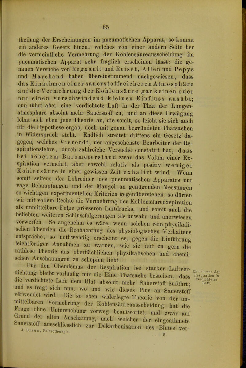theilung der Erscheinungen im pneumatischen Apparat, so kommt ein anderes Gesetz hinzu, welches von einer andern Seite her die vermeintliche Vermehrung der Kohlensäureausscheidung im pneumatischen Apparat sehr fraglich erscheinen lässt: die ge- nauen Versuche von Kegnault und Reiset, Allen und Pepys und Marchand haben übereinstimmend nachgewiesen, dass das Einathmen einer s au ers tof fr ei cherenAtmo Sphäre auf die Vermehrung der Kohlensäure gar keinen oder nur einen verschwindend kleinen Einfluss ausübt; nun führt aber eine verdichtete Luft in der That der Lungen- atmosphäre absolut mehr Sauerstoff zu, und an diese Erwägung lehnt sich eben jene Theorie an, die somit, so leicht sie sich auch für die Hypothese ergab, doch mit genau begründeten Thatsachen in Widerspruch steht. Endlich streitet drittens ein Gesetz da- gegen, welches Vierordt, der angesehenste Bearbeiter der Re- spirationslehre, durch zahlreiche Versuche constatirt hat, dass bei höherem Barometerstand zwar das Volum einer Ex- spiration vermehrt, aber sowohl relativ als positiv weniger Kohlensäure in einer gewissen Zeit exhalirt wird. Wenn somit seitens der Lobredner des pneumatischen Apparates nur vage Behauptungen und der Mangel an genügenden Messungen so wichtigen experimentellen Kriterien gegenüberstehen, so dürfen wir mit vollem Rechte die Vermehrung der Kohlensäureexspiration als unmittelbare Folge grösseren Luftdrucks, und somit auch die beliebten weiteren Schlussfolgerungen als unwahr und unerwiesen verwerfen. So angenehm es wäre, wenn solchen rein physikali- schen Theorien die Beobachtung des physiologischen Verhaltens entspräche, so nothwendig erscheint es, gegen die Einführung leichtfertiger Annahmen zu warnen, wie sie nur zu gern die rathlose Theorie aus oberflächlichen physikalischen und chemi- schen Anschauungen zu schöpfen liebt. Für den Chemismus der Respiration bei starker Luftver- . dichtung bleibt vorläufig nur die Eine Thatsache bestehen dass 'SSont die verdichtete Luft dem Blut absolut mehr Sauerstoff zuführt- und es fragt sich nun, wo und wie dieses Plus an Sauerstoff verwendet wn-d. Die so eben widerlegte Theorie von der un- mittelbaren Vermehrung der Kohlensäureausscheidung hat die rllll ?l Untersuchung vorweg beantwortet, und zwar auf sZtJw ^*^^,,.^«!^hauung, nach weicher der eingeathmete Sauerstoff ausschliesslich zur Dekarbonisation des Blutes ver- J. Braun, Balnootherftpie. ^