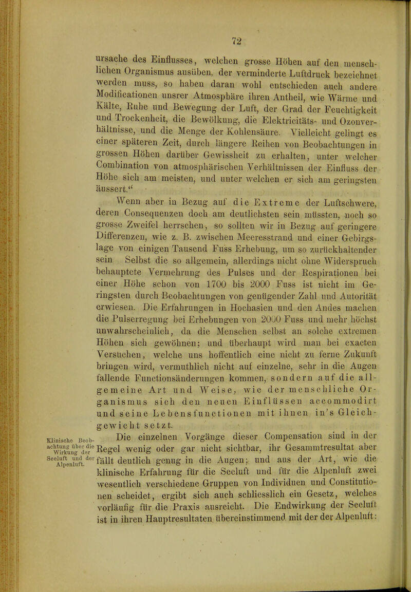 ursacbe des Einflusses, welchen grosse Höhen auf den mensch- lichen Organismus ausüben, der verminderte Luftdruck bezeichnet werden muss, so haben daran wohl entschieden auch andere Modificationen unsrer Atmosphäre ihren Antheil, wie Wärme und Kälte, Ruhe und Bewegung der Luft, der Grad der Feuchtigkeit und Trockenheit, die Bewölkung, die Elektricitäts- und Ozonver- hältnisse, und die Menge der Kohlensäure. Vielleicht gelingt es einer späteren Zeit, durch längere Reihen von Beobachtungen in grossen Höhen darüber Gewissheit zu erhalten, unter welcher Combination von atmosphärischen Verhältnissen der Einfluss der Höhe sich am meisten, und unter welchen er sich am geringsten äussert. Wenn aber in Bezug auf die Extreme der Luftschwere, deren Consequenzen doch am deutlichsten sein müssten, noch so grosse Zweifel herrschen , so sollten wir in Bezug auf geringere Ditferenzen, wie z. B. zwischen Meeresstrand und einer Gebirgs- lage von einigen Tausend Fuss Erhebung, um so zurückhaltender sein Selbst die so allgemein, allerdings nicht ohne Widerspruch behauptete Vermehrung des Pulses und der Respirationen bei einer Höhe schon von 1700 bis 2000 Fuss ist nicht im Ge- ringsten durch Beobachtungen von genügender Zahl und Autorität erwiesen. Die Erfahrungen in Hochasien und den Andes machen die Pulserregung bei Erhebungen von 20U0 Fuss und mehr höchst unwahrscheinlich, da die Menschen selbst an solche extremen Höhen sich gewöhnen; und überhaupt wird man bei exacten Versuchen, welche uns hoffentlich eine nicht zu ferne Zukunft bringen wird, vermuthlich nicht auf einzelne, sehr in die Augen fällende Functionsänderungen kommen, sondern auf die all- gemeine Art und Weise, wie der menschliche Or- ganismus sich den neuen Einflüssen accommodirt und seine Lebensfunctionen mit ihnen in's Gleich- gewicht setzt. Klinische Beob- ^ic einzelnen Vorgänge dieser Compensation sind in der *w£^'de?^ ßegel wenig oder gar nicht sichtbar, ihr Gesammtresultat aber ^'^Aipeniuft.^''fällt deutlich genug in die Augen; und aus der Art, wie die klinische Erfahrung für die Seeluft und für die Alpenluft zwei wesentlich verschiedene Gruppen von Individuen und Constitutio- nen scheidet, ergibt sich auch schliesslich ein Gesetz, welches vorläufig für die Praxis ausreicht. Die Endwirkung der Seelult ist in ihren Hauptresultaten übereinstimmend mit der der Alpenluft: