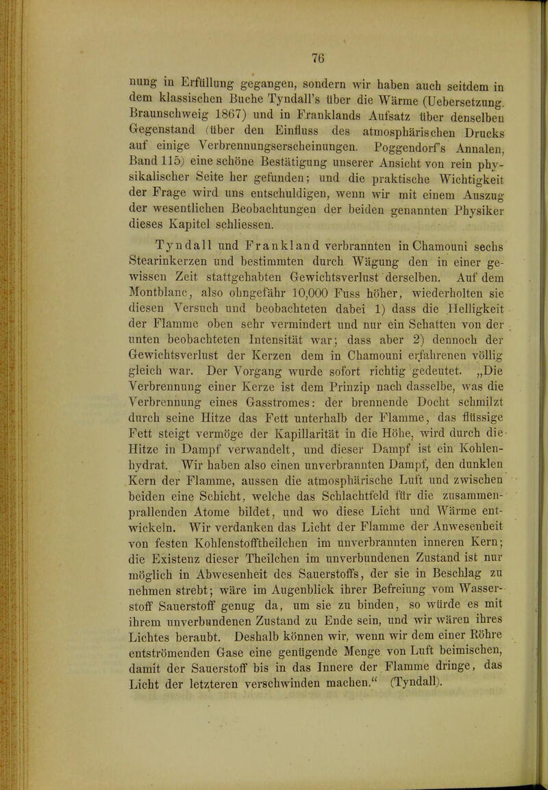 nung- in Erfüllung gegangen, sondern wir haben auch seitdem in dem klassischen Buche Tyndall's über die Wärme (Uebersetzung. Braunschweig 1867) und in Fxanklands Aufsatz über denselben Gegenstand (über den Einfluss des atmosphärischen Drucks auf einige Verbrennungserscheinungen. Poggendorfs Annalen Band 115) eine schöne Bestätigung unserer Ansicht von rein phy- sikalischer Seite her gefunden; und die praktische Wichtigkeit der Frage wird uns entschuldigen, wenn wii* mit einem Auszug der wesentlichen Beobachtungen der beiden genannten Physiker dieses Kapitel schliessen. Tyndall und Frankland verbrannten in Chamouni sechs Stearinkerzen und bestimmten durch Wägung den in einer ge- wissen Zeit stattgehabten Gewichtsverlust derselben. Auf dem Montblanc, also ohngefähr 10,000 Fuss höher, wiederholten sie diesen Versuch und beobachteten dabei 1) dass die Helligkeit der Flamme oben sehr vermindert und nur ein Schatten von der unten beobachteten Intensität war; dass aber 2) dennoch der Gewichtsverlust der Kerzen dem in Chamouni erfahrenen völlig gleich war. Der Vorgang wurde sofort richtig gedeutet. „Die Verbrennung einer Kerze ist dem Prinzip nach dasselbe, was die Verbrennung eines Gasstromes: der brennende Docht schmilzt durch seine Hitze das Fett unterhalb der Flamme, das flüssige Fett steigt vermöge der Kapillarität in die Höhe, wird durch die Hitze in Dampf verwandelt, und dieser Dampf ist ein Kohlen- hydrat. Wir haben also einen unverbrannten Dampf, den dunklen Kern der Flamme, aussen die atmosphärische Luft und zwischen beiden eine Schicht, welche das Schlachtfeld für die zusammen- prallenden Atome bildet, und wo diese Licht und Wärme ent- wickeln. Wir verdanken das Licht der Flamme der Anwesenheit von festen Kohlenstofftheilchen im unverbrannten inneren Kern; die Existenz dieser Theilchen im unverbundenen Zustand ist nur möglich in Abwesenheit des Sauerstoffs, der sie in Beschlag zu nehmen strebt; wäre im Augenblick ihrer Befreiung vom Wasser- stoff Sauerstoff genug da, um sie zu binden, so würde es mit ihrem unverbundenen Zustand zu Ende sein, und wir wären ihres Lichtes beraubt. Deshalb können wir, wenn wir dem einer Röhre entströmenden Gase eine genügende Menge von Luft beimischen, damit der Sauerstoff bis in das Innere der Flamme dringe, das Licht der letzteren verschwinden machen. (Tyndall). i