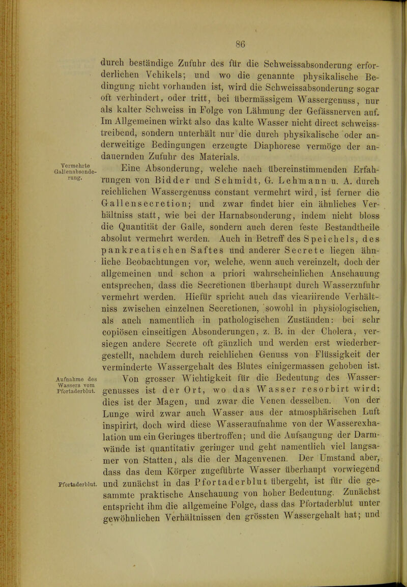 durch beständige Zufuhr des fUr die Schweissabsonderung erfor- derliehen Vehikels; und wo die genannte physikalische Be- dingung nicht vorhanden ist, wird die Schweissabsonderung sogar oft verhindert, oder tritt, bei übermässigem Wassergenuss, nur als kalter Schweiss in Folge von Lähmung der Gefässnerven auf. Im Allgemeinen wirkt also das kalte Wasser nicht direct schweiss- treibend, sondern unterhält nur die durch physikalische oder an- derweitige Bedingungen erzeugte Diaphorese vermöge der an- dauernden Zufuhr des Materials. GaSÄe- Eine Absonderung, welche nach übereinstimmenden Erfah- rung:. rungen von Eid der und Schmidt, G. Lehmann u. A. durch reichlichen Wassergenuss constant vermehrt wird, ist ferner die Gallensecretion; und zwar findet hier ein ähnliches Ver- hältniss statt, wie bei der Harnabsonderung, indem nicht bloss die Quantität der Galle, sondern auch deren feste Bestandtheile absolut vermehrt werden. Auch in Betreff des Speichels, des pankreatis chen Saftes und anderer Secrete liegen ähn- • liehe Beobachtungen vor, welche, wenn auch vereinzelt, doch der allgemeinen und schon a priori wahrscheinlichen Anschauung entsprechen, dass die Secretionen überhaupt durch Wasserzufuhr vermehrt werden. Hiefür spricht auch das vicariirende Verhält- niss zwischen einzelnen Secretionen, 'sowohl in physiologischen, als auch namentlich in pathologischen Zuständen: bei sehr copiösen einseitigen Absonderungen, z. B. in der Cholera, ver- siegen andere Secrete oft gänzlich und werden erst wiederher- gestellt, nachdem durch reichlichen Genuss von Flüssigkeit der verminderte Wassergehalt des Blutes einigermassen gehoben ist. Aufnahme des Vou grosscr Wichtigkeit für die Bedeutung des Wasser- WsiSSörs vom •% ■fix i * * j Pfortaderblut, geuusscs ist der Ort, wo das Wasser resorbirt wird; dies ist der Magen, und zwar die Venen desselben. Von der Lunge wird zwar auch Wasser aus der atmosphärischen Luft inspirirt, doch wird diese Wasseraufnahme von der Wasserexha- lation um ein Geringes übertroffen; und die Aufsaugung der Darm- wände ist quantitativ geringer und geht namentlich viel langsa- mer von Statten, als die der Magenvenen. Der Umstand aber, dass das dem Körper zugefübrte Wasser überhaupt vorwiegend Pfortaderblut, uud zuuächst in das P f0 r t a d c r b 1 u t übergeht, ist für die ge- saramte praktische Anschauung von hoher Bedeutung. Zunächst entspricht ihm die allgemeine Folge, dass das Pfortaderblut unter gewöhnlichen Verhältnissen den grössten Wassergehalt hat; und