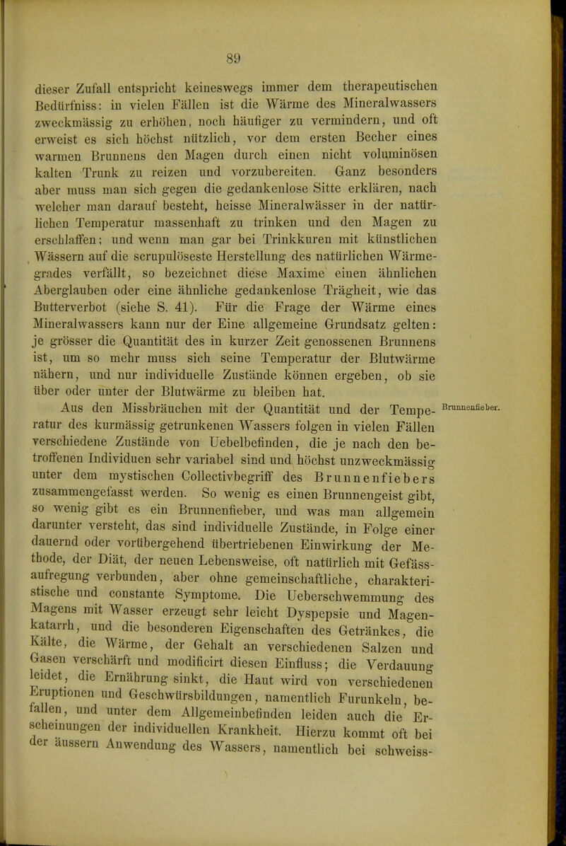 dieser Zufall entspricht keineswegs immer dem therapeutischen Bedürfniss: in vielen Fällen ist die Wärme des Mineralwassers zweckmässig zu erhöhen, noch häufiger zu vermindern, und oft erweist es sich höchst nützlich, vor dem ersten Becher eines warmen Brunnens den Magen durch einen nicht voluminösen kalten Trunk zu reizen und vorzubereiten. Ganz besonders aber muss man sich gegen die gedankenlose Sitte erklären, nach welcher man darauf besteht, heisse Mineralwässer in der natür- lichen Temperatur massenhaft zu trinken und den Magen zu erschlaffen; und wenn man gar bei Trinkkuren mit künstlichen , Wässern auf die scrupulöseste Herstellung des natürlichen Wärme- grades verfällt, so bezeichnet diese Maxime einen ähnlichen Aberglauben oder eine ähnliche gedankenlose Trägheit, wie das Butterverbot (siehe S. 41). Für die Frage der Wärme eines Mineralwassers kann nur der Eine allgemeine Grundsatz gelten: je grösser die Quantität des in kurzer Zeit genossenen Brunnens ist, um so mehr muss sich seine Temperatur der Blutwärme nähern, und nur individuelle Zustände können ergeben, ob sie über oder unter der Blutwärme zu bleiben hat. Aus den Missbräuchen mit der Quantität und der Tempe- Bn^^eMeber. ratur des kurmässig getrunkenen Wassers folgen in vielen Fällen verschiedene Zustände von Uebelbefinden, die je nach den be- troffenen Individuen sehr variabel sind und höchst unzweckmässig unter dem mystischen Gollectivbegriff des Brunnenfiebers zusammengefasst werden. So wenig es einen Brunnengeist gibt, so wenig gibt es ein Brunnenfieber, und was man allgemein darunter versteht, das sind individuelle Zustände, in Folge einer dauernd oder vorübergehend übertriebenen Einwirkung der Me- thode, der Diät, der neuen Lebensweise, oft natürlich mit Gefäss- aufregung verbunden, aber ohne gemeinschaftliche, charakteri- stische und constante Symptome. Die Ueberschwemmung des Magens mit Wasser erzeugt sehr leicht Dyspepsie und Magen- katarrh, und die besonderen Eigenschaften des Getränkes, die Kälte, die Wärme, der Gehalt an verschiedenen Salzen und Gasen verschärft und modificirt diesen Einfluss; die Verdauung leidet, die Ernährung sinkt, die Haut wird von verschiedeneu Eruptionen und Geschwürsbildungen, namentlich Furunkeln be- fallen, und unter dem Allgemeinbefinden leiden auch die' Er- scheinungen der individuellen Krankheit. Hierzu kommt oft bei der äussern Anwendung des Wassers, namentlich bei schweiss-