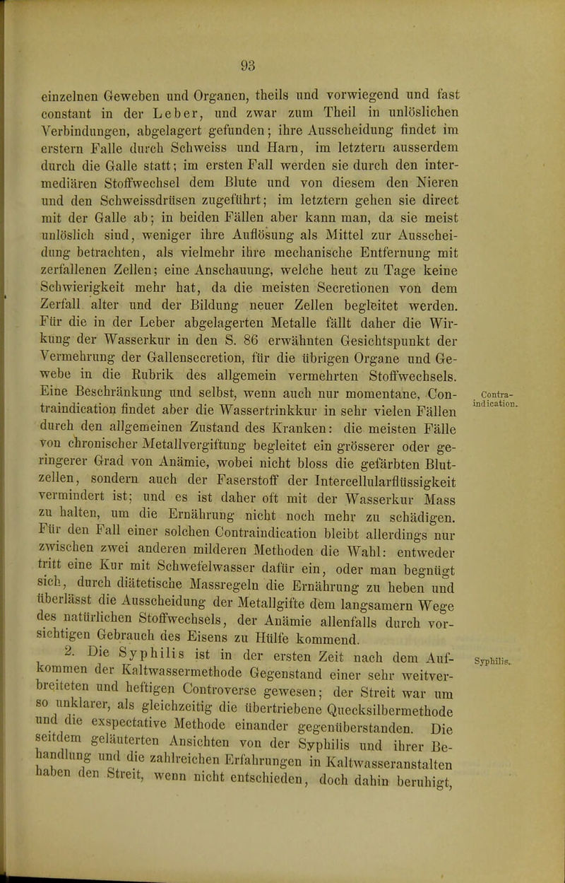 einzelnen Geweben und Organen, theils und vorwiegend und fast constant in der Leber, und zwar zum Theil in unlöslichen Verbindungen, abgelagert gefunden; ihre Ausscheidung findet im erstem Falle durch Schweiss und Harn, im letztern ausserdem durch die Galle statt; im ersten Fall werden sie durch den inter- mediären Stoffwechsel dem Blute und von diesem den Nieren und den Schweissdrüsen zugeführt; im letztern gehen sie direct mit der Galle ab; in beiden Fällen aber kann man, da sie meist unlöslich sind, weniger ihre Auflösung als Mittel zur Ausschei- dung betrachten, als vielmehr ihre mechanische Entfernung mit zerfallenen Zellen; eine Anschauung, welche heut zu Tage keine Schwierigkeit mehr hat, da die meisten Secretionen von dem Zerfall alter und der Bildung neuer Zellen begleitet werden. Für die in der Leber abgelagerten Metalle fällt daher die Wir- kung der Wasserkur in den S. 86 erwähnten Gesichtspunkt der Vermehrung der Gallensecretion, für die übrigen Organe und Ge- webe in die Rubrik des allgemein vermehrten Stoffwechsels. Eine Beschränkung und selbst, wenn auch nur momentane, Con- contra- traindication findet aber die Wassertrinkkur in sehr vielen Fällen durch den allgemeinen Zustand des Kranken: die meisten Fälle von chronischer Metallvergiftung begleitet ein grösserer oder ge- ringerer Grad von Anämie, wobei nicht bloss die gefärbten Blut- zellen, sondern auch der Faserstoff der Intercellularflüssigkeit vermindert ist; und es ist daher oft mit der Wasserkur Mass zu halten, um die Ernährung nicht noch mehr zu schädigen. Für den Fall einer solchen Contraindication bleibt allerdings nur zwischen zwei anderen milderen Methoden die Wahl: entweder tritt eine Kur mit Schwefelwasser dafür ein, oder man begnügt sich, durch diätetische Massregeln die Ernährung zu heben und tlberlässt die Ausscheidung der Metallgifte dem langsamem Wege des natürlichen Stoffwechsels, der Anämie allenfalls durch vor- sichtigen Gebrauch des Eisens zu Hülfe kommend. 2. Die Syphilis ist in der ersten Zeit nach dem Auf- kommen der Kaltwassermethode Gegenstand einer sehr weitver- breiteten und heftigen Controverse gewesen; der Streit war um so unklarer, als gleichzeitig die übertriebene Quecksilbermethode und die exspectative Methode einander gegenüberstanden. Die seitdem geläuterten Ansichten von der Syphilis und ihrer Be- handlung und die zahlreichen Erfahrungen in Kaltwasseranstalten Haben den Streit, wenn nicht entschieden, doch dahin beruhigt Syphilis..