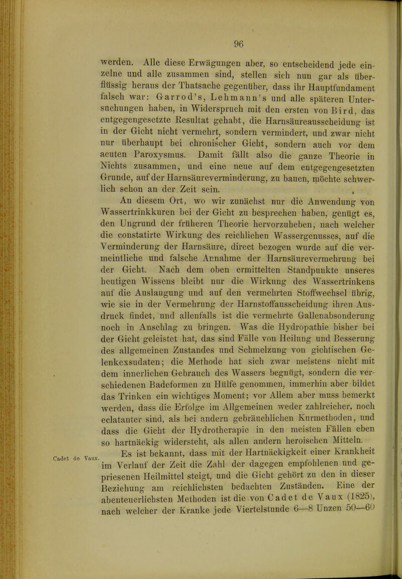 werden. Alle diese Erwägimgen aber, so entscheidend jede ein- zelne und alle zusammen sind, stellen sich nun gar als über- flüssig heraus der Thatsache gegenüber, dass ihr Hauptfundament falsch war: Garrod's, Lehmann's und alle späteren Unter- suchungen haben, in Widerspruch mit den ersten vonBird, das entgegengesetzte Kesultat gehabt, die Harnsäureansscheidung ist in der Gicht nicht vermehrt, sondern vermindert, und zwar nicht nur überhaupt bei chronischer Gicht, sondern auch vor dem acuten Paroxysmus. Damit fällt also die ganze Theorie in Nichts zusammen, und eine neue auf dem entgegengesetzten Grunde, auf der Harnsäureverminderung, zu bauen, möchte schwer- lich schon an der Zeit sein. , An diesem Ort, wo wir zunächst nur die Anwendung von Wassertrinkkuren bei der Gicht zu besprechen haben, genügt es, den Ungrund der früheren Theorie hervorzuheben, nach welcher die constatirte Wirkung des reichlichen Wassergenusses, auf die Verminderung der Harnsäure, direct bezogen wurde auf die ver- meintliche und falsche Annahme der Harnsäurevermehrung bei der Gicht. Nach dem oben ermittelten Standpunkte unseres heutigen Wissens bleibt nur die Wirkung des Wassertrinkens auf die Auslaugung und auf den vermehrten Stoffwechsel übrig, wie sie in der Vermehrung der Harnstoffausscheidung ihren Aus- druck findet, und allenfalls ist die vermehrte Gallenabsonderung noch in Anschlag zu bringen. Was die Hydropathie bisher bei der Gicht geleistet hat, das sind Fälle von Heilung und Besserung des allgemeinen Zustandes und Schmelzung von gichtischen Ge- lenkexsudaten; die Methode hat sich zwar meistens nicht mit dem innerlichen Gebrauch des Wassers begnügt, sondern die ver- schiedenen Badeformen zu Hülfe genommen, immerhin aber bildet das Trinken ein wichtiges Moment; vor Allem aber muss bemerkt werden, dass die Erfolge im Allgemeinen weder zahlreicher, noch eclatanter sind, als bei andern gebräuchlichen Kurmethoden, und dass die Gicht der Hydrotherapie in den meisten Fällen eben so hartnäckig widersteht, als allen andern heroischen Mitteln. Es ist bekannt, dass mit der Hartnäckigkeit einer Krankheit im Verlauf der Zeit die Zahl der dagegen empfohlenen und ge- priesenen Heilmittel steigt, und die Gicht gehört zu den in dieser Beziehung am reichlichsten bedachten Zuständen. Eine der abenteuerlichsten Methoden ist die von Cadet de Vaux (1825), nach welcher der Kranke jede Viertelstunde 6—8 Unzen 50—60