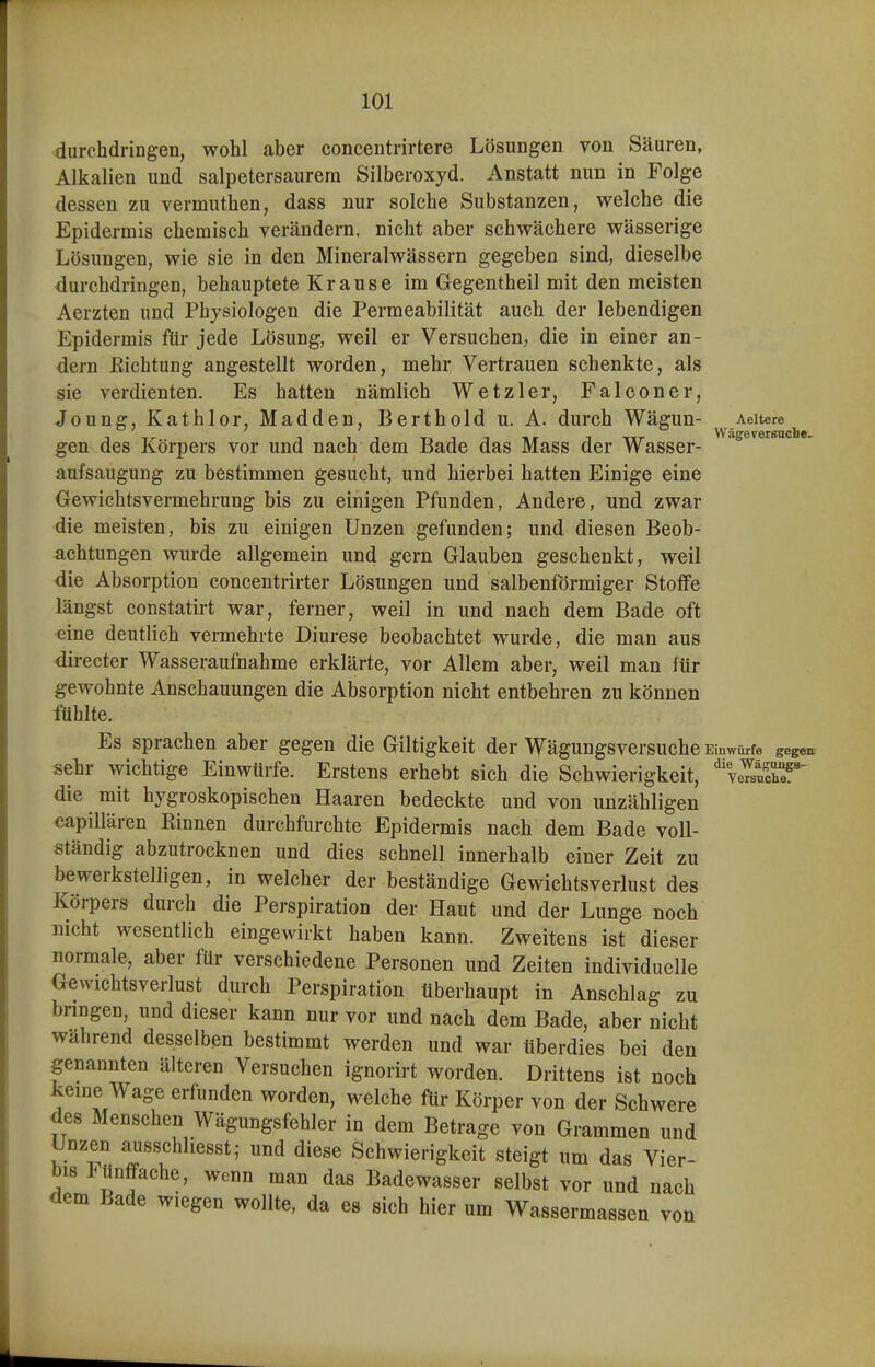 durchdringen, wohl aber concentrirtere Lösungen von Säuren, Alkalien und salpetersaurera Silberoxyd. Anstatt nun in Folge dessen zu vermuthen, dass nur solche Substanzen, welche die Epidermis chemisch verändern, nicht aber schwächere wässerige Lösungen, wie sie in den Mineralwässern gegeben sind, dieselbe durchdringen, behauptete Krause im Gegentheil mit den meisten Aerzten und Physiologen die Permeabilität auch der lebendigen Epidermis für jede Lösung, weil er Versuchen; die in einer an- dern ßichtung angestellt worden, mehr Vertrauen schenkte, als sie verdienten. Es hatten nämlich Wetzler, Falconer, Joung, Kathlor, Madden, Berthold u. A. durch Wägun- Aeitere gen des Körpers vor und nach dem Bade das Mass der Wasser- aufsaugung zu bestimmen gesucht, und hierbei hatten Einige eine Gewichtsvermehrung bis zu einigen Pfunden, Andere, und zwar die meisten, bis zu einigen Unzen gefunden; und diesen Beob- achtungen wurde allgemein und gern Glauben geschenkt, weil die Absorption concentrirter Lösungen und salbenförmiger Stoffe längst constatirt war, ferner, weil in und nach dem Bade oft eine deutlich vermehrte Diurese beobachtet wurde, die man aus directer Wasseraufnahme erklärte, vor Allem aber, weil man für gewohnte Anschauungen die Absorption nicht entbehren zu können fühlte. Es sprachen aber gegen die Giltigkeit der Wägungsversuche Einwürfe gegen sehr wichtige Einwürfe. Erstens erhebt sich die Schwierigkeit, 'veS^ die mit hygroskopischen Haaren bedeckte und von unzähligen capillären Kinnen durchfurchte Epidermis nach dem Bade voll- ständig abzutrocknen und dies schnell innerhalb einer Zeit zu bewerkstelligen, in welcher der beständige Gewichtsverlust des Körpers durch die Perspiration der Haut und der Lunge noch nicht wesentlich eingewirkt haben kann. Zweitens ist dieser normale, aber für verschiedene Personen und Zeiten individuelle Gewichtsverlust durch Perspiration überhaupt in Anschlag zu bringen, und dieser kann nur vor und nach dem Bade, aber nicht während desselben bestimmt werden und war überdies bei den genannten älteren Versuchen ignorirt worden. Drittens ist noch keine Wage erfunden worden, welche für Körper von der Schwere des Menschen Wägungsfehler in dem Betrage von Grammen und Unzen ausschliesst; und diese Schwierigkeit steigt um das Vier- bis Fünffache, wenn man das Badewasser selbst vor und nach dem Bade wiegen wollte, da es sich hier um Wassermassen von