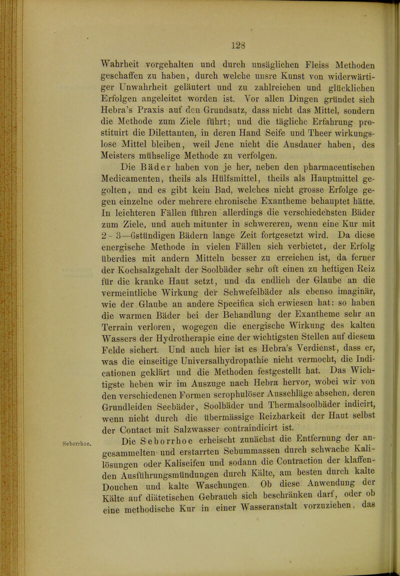 Seborrhoe. Wahrheit vorgehalten und durch unsäglichen Fleiss Methoden geschaffen zu haben, durch welche unsre Kunst von widerwärti- ger Unwahrheit geläutert und zu zahlreichen und glücklichen Erfolgen angeleitet worden ist. Vor allen Dingen gründet sich Hebra's Praxis auf den Grundsatz, dass nicht das Mittel, sondern die Methode zum Ziele führt; und die tägliche Erfahrung pro- stituirt die Dilettanten, in deren Hand Seife und Theer wirkungs- lose Mittel bleiben, weil Jene nicht die Ausdauer haben, des Meisters mühselige Methode zu verfolgen. Die Bäder haben von je her, neben den pharmaceutischen Medicamenten, theils als Htilfsmittel, theils als Hauptmittel ge- golten, und es gibt kein Bad, welches nicht grosse Erfolge ge- gen einzelne oder mehrere chronische Exantheme behauptet hätte. In leichteren Fällen führen allerdings die verschiedelisten Bäder zum Ziele, und auch mitunter in schwereren, wenn eine Kur mit 2 - 3—ßstündigen Bädern lange Zeit fortgesetzt wird. Da diese energische Methode in vielen Fällen sich verbietet, der Erfolg überdies mit andern Mitteln besser zu erreichen ist, da ferner der Kochsalzgehalt der Soolbäder sehr oft einen zu heftigen Reiz für die kranke Haut setzt, und da endlich der Glaube an die vermeintliche Wirkung der Schwefelbäder als ebenso imaginär, wie der Glaube an andere Specifica sich erwiesen hat: so haben die warmen Bäder bei der Behandlung der Exantheme sehr an Terrain verloren, wogegen die energische Wirkung des kalten Wassers der Hydrotherapie eine der wichtigsten Stellen auf diesem Felde sichert. Und auch hier ist es Hebra's Verdienst, dass er, was die einseitige Universalhydropathie nicht vermocht, die Indi- cationen geklärt und die Methoden festgestellt hat. Das Wich- tigste heben wir im Auszuge nach Hebra hervor, wobei wir von den verschiedenen Formen scrophulöser Ausschläge absehen, deren Grundleiden Seebäder, Soolbäder und Thermalsoolbäder indicirt, wenn nicht durch die übermässige Reizbarkeit der Haut selbst der Contact mit Salzwasser contraindicirt ist. Die Seborrhoe erheischt zunächst die Entfernung der an- gesammelten und erstarrten Sebummassen durch schwache Kali- lösungen oder Kaliseifen und sodann die Contraction der klaffen- den Ausführungsmündungen durch Kälte, am besten durch kalte Douchen und kalte Waschungen. Ob diese Anwendung der Kälte auf diätetischen Gebrauch sich beschränken darf, oder ob eine methodische Kur in einer Wasseranstalt vorzuziehen, das