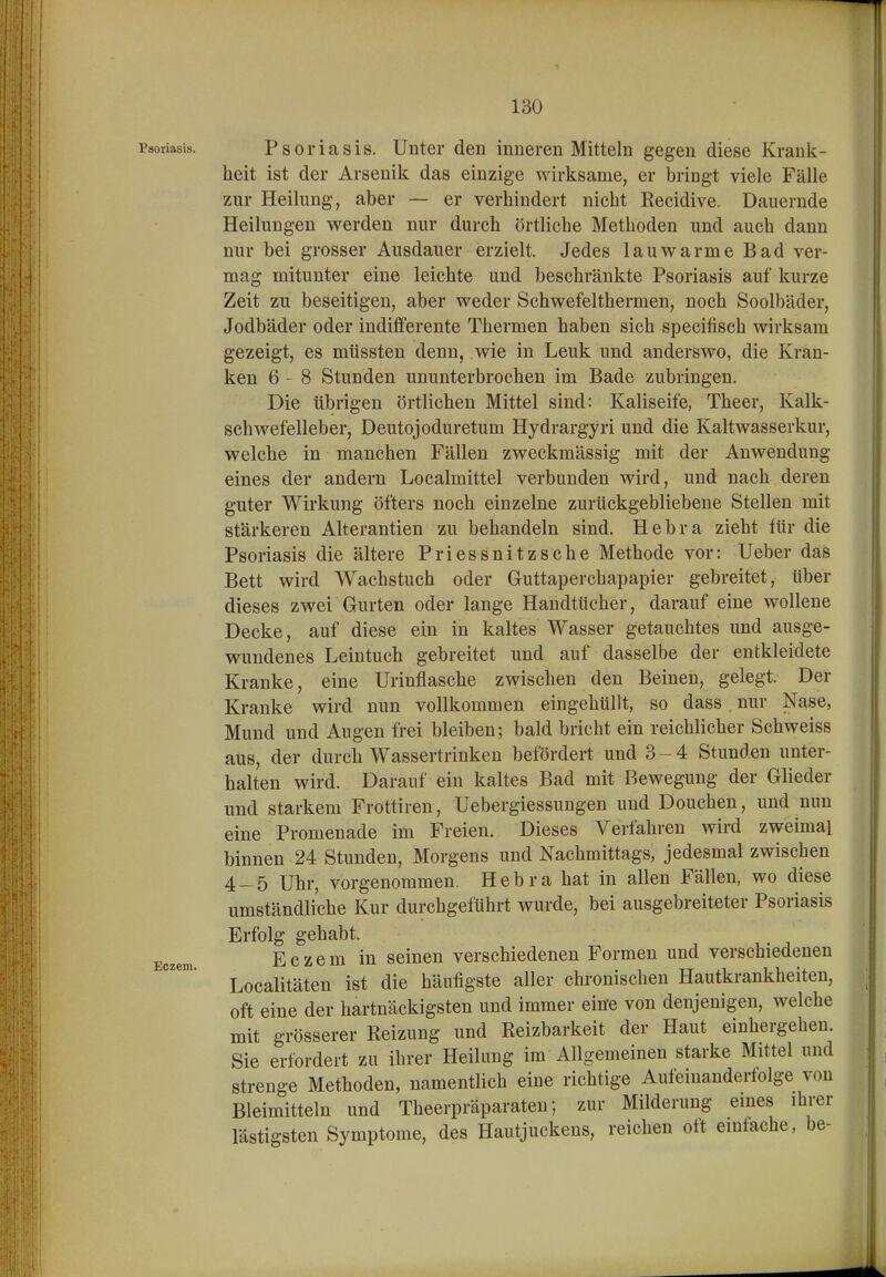 t 130 Psoriasis. Psoi'iasis. Untci' den inneren Mitteln gegen diese Krank- heit ist der Arsenik das einzige wirksame, er bringt viele Fälle zur Heilung, aber — er verhindert nicht Recidive. Dauernde Heilungen werden nur durch örtliche Methoden und auch dann nur bei grosser Ausdauer erzielt. Jedes lauwarme Bad ver- mag mitunter eine leichte und beschränkte Psoriasis auf kurze Zeit zu beseitigen, aber weder Schwefelthermen, noch Soolbäder, Jodbäder oder indifferente Thermen haben sich specifisch wirksam gezeigt, es müssten denn, wie in Leuk und anderswo, die Kran- ken 6-8 Stunden ununterbrochen im Bade zubringen. Die übrigen örtlichen Mittel sind: Kaliseife, Theer, Kalk- schwefelleber, Deutojoduretum Hydrargyri und die Kaltwasserkur, welche in manchen Fällen zweckmässig mit der Anwendung eines der andern Localmittel verbunden wird, und nach deren guter Wirkung öfters noch einzelne zurückgebliebene Stellen mit stärkeren Alterantien zu behandeln sind. Hebra zieht für die Psoriasis die ältere Priessnitzsche Methode vor: Ueber das Bett wird Wachstuch oder Guttaperchapapier gebreitet, über dieses zwei Gurten oder lange Handtücher, darauf eine wollene Decke, auf diese ein in kaltes Wasser getauchtes und ausge- wundenes Leintuch gebreitet und auf dasselbe der entkleidete Kranke, eine Urinflasche zwischen den Beinen, gelegt. Der Kranke wird nun vollkommen eingehüllt, so dass nur Nase, Mund und Augen frei bleiben; bald bricht ein reichlicher Schweiss aus, der durch Wassertrinkeu befördert und 3-4 Stunden unter- halten wird. Darauf ein kaltes Bad mit Bewegung der Glieder und starkem Frottiren, Uebergiessungen und Douchen, und nun eine Promenade im Freien. Dieses Verfahren wird zweimal binnen 24 Stunden, Morgens und Nachmittags, jedesmal zwischen 4- 5 Uhr, vorgenommen. Hebra hat in allen Fällen, wo diese umständliche Kur durchgeführt wurde, bei ausgebreiteter Psoriasis Erfolg gehabt. Eczem Eczcm iu scincn verschiedenen Formen und verschiedenen Localitäten ist die häufigste aller chronischen Hautkrankheiten, oft eine der hartnäckigsten und immer eine von denjenigen, welche mit grösserer Reizung und Reizbarkeit der Haut einhergehen. Sie erfordert zu ihrer Heilung im Allgemeinen starke Mittel und strenge Methoden, namentlich eine richtige Aufeinanderfolge von Bleimitteln und Theerpräparaten; zur Milderung eines ihrer lästigsten Symptome, des Hautjuckens, reichen ott einfache, be-