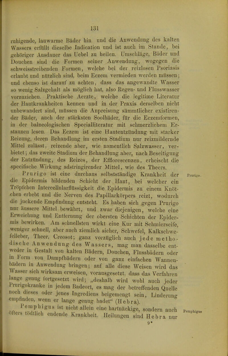 ruhigende, lauwarme Bäder hin und die Anwendung des kalten Wassers erfüllt dieselbe Indication und ist auch im Stande, bei gehöriger Ausdauer das Uebel zu heilen. Umschläge, Bäder und Douchen sind die Formen seiner Anwendung, wogegen die schweisstreibenden Formen, welche bei der reizlosen Psoriasis erlaubt und nützlich sind, beim Eczem vermieden werden müssen; und ebenso ist darauf zu achten, dass das angewandte Wasser so wenig Salzgehalt als möglich hat, also Kegen- und Flusswasser vorzuziehen. Praktische Aerzte, welche die legitime Literatur der Hautkrankheiten kennen und in der Praxis derselben nicht unbewandert sind, müssen die Anpreisung sämmtlicher existiren- der Bäder, auch der stärksten Soolbäder, für die Eczemformen, in der balneologischen Specialliteratur mit schmerzlichem Er- staunen lesen. Das Eczem ist eine Hautentzündung mit starker Heizung, deren Behandlung im ersten Stadium nur reizmildernde Mittel zulässt, reizende aber, wie namentlich Salzwasser, ver- bietet ; das zweite Stadium der Behandlung aber, nach Beseitigung der Entzündung, des Reizes, der Efflorescenzen, erheischt die specifische Wirkung adstringirender Mittel, wie des Theers, Prurigo ist eine durchaus selbstständige Krankheit der Pruri-o. die Epidermis bildenden Schicht der Haut, bei welcher ein Tröpfchen Intercellularflüssigkeit die Epidermis zu einem Knöt- chen erhebt und die Nerven des Papillarkörpers reizt, wodurch die juckende Empfindung entsteht. Es haben sich gegen Prurigo nur äussere Mittel bewährt, und zwar diejenigen, welche eine Erweichung und Entfernung der obersten Schichten der Epider- mis bewirken. Am schnellsten wirkt eine Kur mit Schmierseife, weniger schnell, aber auch ziemlich sicher, Schwefel, Kalkschwe- felleber, Theer, Creosot; ganz vorzüglich auch jede metho- dische Anwendung des Wassers, mag man dasselbe ent- weder in Gestalt von kalten Bädern, Douchen, Flussbädern oder in Form von Dampfbädern oder von ganz einfachen Wannen- bädern in Anwendung bringen; auf alle diese Weisen wird das ' Wasser sich wirksam erweisen, vorausgesetzt, dass das Verfahren lange genug fortgesetzt wird; „deshalb wird wohl auch jeder Prurigokranke in jedem Badeort, es mag der betreffenden Quelle noch dieses oder jenes Ingrediens beigemengt sein, Linderung emphnden, wenn er lange genug badet'' (Hebrä). Pemphigus ist nicht allein eine hartnäckige, sondern auch oltei-8 tödthch endende Krankheit. Heilungen sind Hebra nur Pemphigus