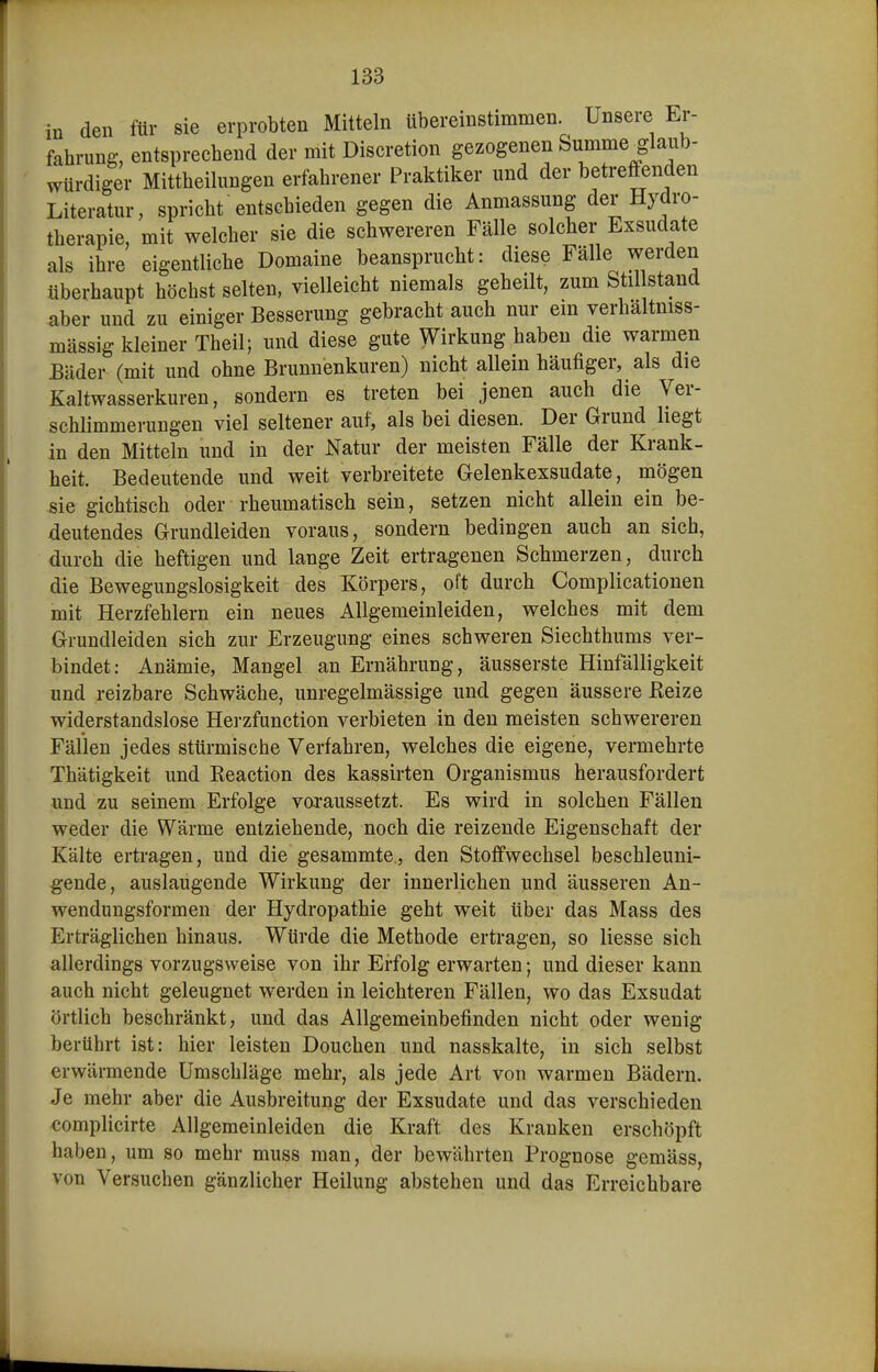 in den für sie erprobten Mitteln tibereinstimmen. Unsere Er- fahrung, entsprechend der mit Discretion gezogenen Summe glaub- würdiger Mittheilungen erfahrener Praktiker und der betreffenden Literatur, spricht entschieden gegen die Anmassung der Hydro- therapie, mit welcher sie die schwereren Fälle solcher Exsudate als ihre eigentliche Domaine beansprucht: diese Fälle werden überhaupt höchst selten, vielleicht niemals geheilt, zum Stil stand aber und zu einiger Besserung gebracht auch nur em verhältniss- mässig kleiner Theil; und diese gute Wirkung haben die warmen Bäder (mit und ohne Brunnenkuren) nicht allein häufiger, als die Kaltwasserkuren, sondern es treten bei jenen auch die Ver- schlimmerungen viel seltener auf, als bei diesen. Der Grund liegt in den Mitteln und in der Natur der meisten Fälle der Krank- heit. Bedeutende und weit verbreitete Gelenkexsudate, mögen ^ie gichtisch oder rheumatisch sein, setzen nicht allein ein be- deutendes Grundleiden voraus, sondern bedingen auch an sich, durch die heftigen und lange Zeit ertragenen Schmerzen, durch die Bewegungslosigkeit des Körpers, oft durch Complicationen mit Herzfehlern ein neues Allgemeinleiden, welches mit dem Grundleiden sich zur Erzeugung eines schweren Siechthums ver- bindet: Anämie, Mangel an Ernährung, äusserste Hinfälligkeit und reizbare Schwäche, unregelmässige und gegen äussere ßeize widerstandslose He]-zfunction verbieten in den meisten schwereren Fällen jedes stürmische Verfahren, welches die eigene, vermehrte Thätigkeit und Keaction des kassirten Organismus herausfordert und zu seinem Erfolge varaussetzt. Es wird in solchen Fällen weder die Wärme entziehende, noch die reizende Eigenschaft der Kälte ertragen, und die gesammte., den Stoffwechsel beschleuni- gende, auslaugende Wirkung der innerlichen und äusseren An- wendungsformen der Hydropathie geht weit über das Mass des Erträglichen hinaus. Würde die Methode ertragen, so Hesse sich allerdings vorzugsweise von ihr Erfolg erwarten; und dieser kann auch nicht geleugnet werden in leichteren Fällen, wo das Exsudat örtlich beschränkt, und das Allgemeinbefinden nicht oder wenig berührt ist: hier leisten Douchen und nasskalte, in sich selbst erwärmende Umschläge mehr, als jede Art von warmen Bädern. Je mehr aber die Ausbreitung der Exsudate und das verschieden complicirte Allgemeinleiden die Kraft des Kranken erschöpft haben, um so mehr muss man, der bewährten Prognose gemäss, von Versuchen gänzlicher Heilung abstehen und das Erreichbare