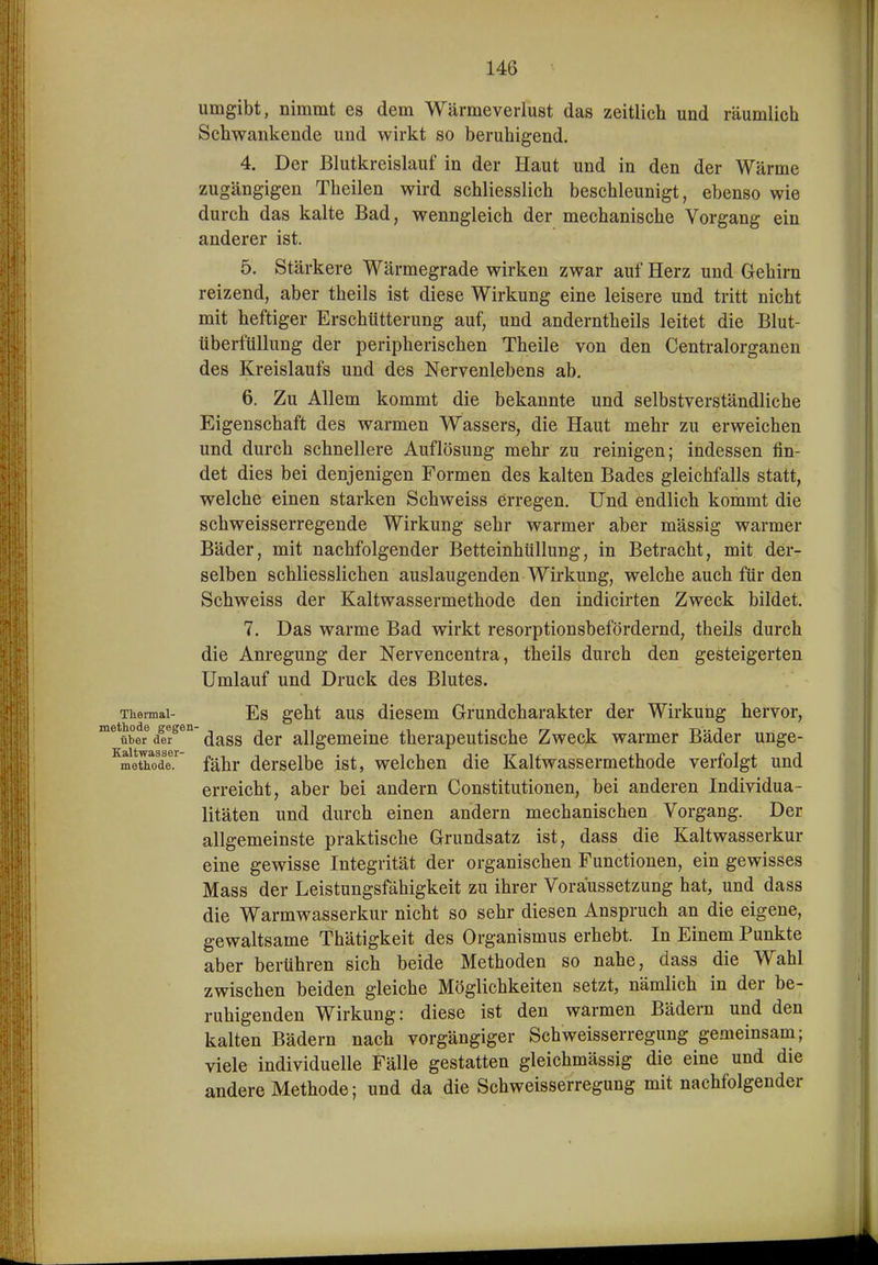 umgibt, nimmt es dem Wärmeverlust das zeitlich und räumlich Schwankende und wirkt so beruhigend. 4. Der Blutkreislauf in der Haut und in den der Wärme zugängigen Theilen wird schliesslich beschleunigt, ebenso wie durch das kalte Bad, wenngleich der mechanische Vorgang ein anderer ist. 5. Stärkere Wärmegrade wirken zwar auf Herz und Gehirn reizend, aber theils ist diese Wirkung eine leisere und tritt nicht mit heftiger Erschütterung auf, und anderntheils leitet die Blut- tiberfüllung der peripherischen Theile von den Centraiorganen des Kreislaufs und des Nervenlebens ab. 6. Zu Allem kommt die bekannte und selbstverständliche Eigenschaft des warmen Wassers, die Haut mehr zu erweichen und durch schnellere Auflösung mehr zu reinigen; indessen fin- det dies bei denjenigen Formen des kalten Bades gleichfalls statt, welche einen starken Schweiss erregen. Und endlich kommt die schweisserregende Wirkung sehr warmer aber mässig warmer Bäder, mit nachfolgender Betteinhüllung, in Betracht, mit der- selben schliesslichen auslaugenden Wirkung, welche auch für den Schweiss der Kaltwassermethode den indicirten Zweck bildet. 7. Das warme Bad wirkt resorptionsbefördernd, theils durch die Anregung der Nervencentra, theils durch den gesteigerten Umlauf und Druck des Blutes. Thennai- Es geht aus dicscm Grundcharakter der Wirkung hervor, über der dass der allgemeine therapeutische Zweck warmer Bäder unge- meth.ode. fähr derselbe ist, welchen die Kaltwassermethode verfolgt und erreicht, aber bei andern Constitutionen, bei anderen Individua- litäten und durch einen andern mechanischen Vorgang. Der allgemeinste praktische Grundsatz ist, dass die Kaltwasserkur eine gewisse Integrität der organischen Functionen, ein gewisses Mass der Leistungsfähigkeit zu ihrer Voraussetzung hat, und dass die Warmwasserkur nicht so sehr diesen Anspruch an die eigene, gewaltsame Thätigkeit des Organismus erhebt. In Einem Punkte aber berühren sich beide Methoden so nahe, dass die Wahl zwischen beiden gleiche Möglichkeiten setzt, nämlich in der be- ruhigenden Wirkung: diese ist den warmen Bädern und den kalten Bädern nach vorgängiger Schweisserregung gemeinsam; viele individuelle Fälle gestatten gleichmässig die eine und die andere Methode; und da die Schweisserregung mit nachfolgender