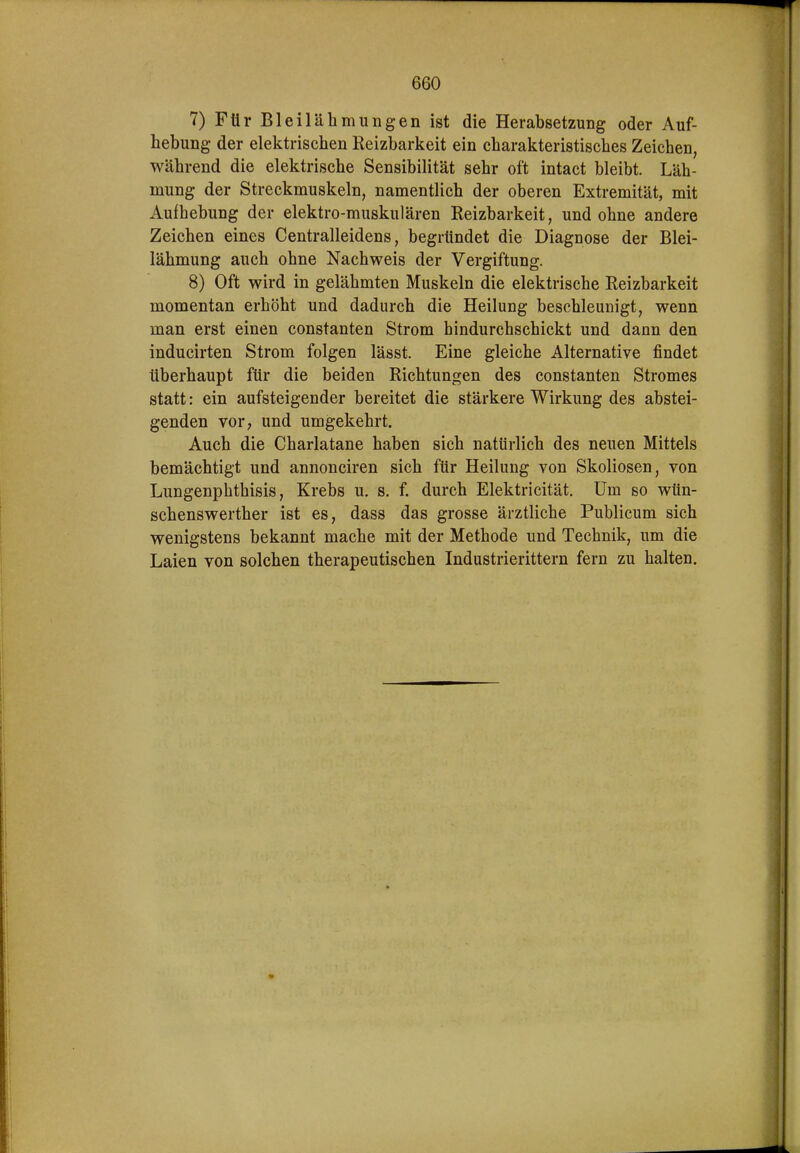 7) Für Bleilähmungen ist die Herabsetzung oder Auf- hebung- der elektrischen Reizbarkeit ein charakteristisches Zeichen, während die elektrische Sensibilität sehr oft intact bleibt. Läh- mung der Streckmuskeln, namentlich der oberen Extremität, mit Aufbebung der elektro-muskulären Reizbarkeit, und ohne andere Zeichen eines Centraileidens, begründet die Diagnose der Blei- lähmung auch ohne Nachweis der Vergiftung. 8) Oft wird in gelähmten Muskeln die elektrische Reizbarkeit momentan erhöht und dadurch die Heilung beschleunigt, wenn man erst einen constanten Strom hindurchschickt und dann den inducirten Strom folgen lässt. Eine gleiche Alternative findet überhaupt für die beiden Richtungen des constanten Stromes statt: ein aufsteigender bereitet die stärkere Wirkung des abstei- genden vor, und umgekehrt. Auch die Charlatane haben sich natürlich des neuen Mittels bemächtigt und annonciren sich für Heilung von Skoliosen, von Lungenphthisis, Krebs u. s. f. durch Elektricität. Um so wün- schenswerther ist es, dass das grosse ärztliche Publicum sich wenigstens bekannt mache mit der Methode und Technik, um die Laien von solchen therapeutischen Industrierittern fern zu halten.