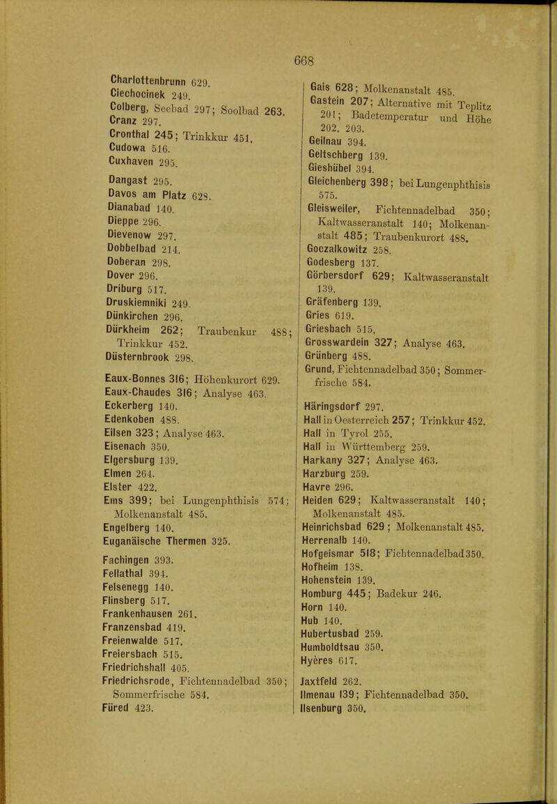 Charlottenbrunn 629, Ciechocinek 249, Colberg, Seebad 297; Soolbad 263. Cranz 297. Cronthal 245; Trinkkur 451. Cudowa 516. Cuxhaven 295. Dangast 295, Davos am Platz 628, Dianabad 140. Dieppe 296. Dievenow 297. Dobbelbad 214. Doberan 298. Dover 296. Driburg 517. Druskiemniki 249. Dünkirchen 296. Dürkheim 262; Traubenkur 488; Trinkkur 452. Düsternbrook 298. Eaux-Bonnes 316; Höhenkurort 629, Eaux-Chaudes 316; Analyse 463. Eckerberg 140. Edenkoben 488. Eilsen 323; Analyse 463. Eisenach 350. Elgersburg 139. Eimen 264. Elster 422. Ems 399; bei Lungenpbthisis 574; Molkenanstalt 485. Engelberg 140. Euganäische Thermen 325. Fachingen 393. Fellathal 394. Felsenegg 140. Flinsberg 517. Frankenhausen 261. Franzensbad 419. Freienwalde 517. Freiersbach 515. Friedrichshail 405. Friedrichsrode, Fichtennadelbad 350; Sommerfrische 584. Füred 423. Gais 628; Molkenanstalt 485. Gastein 207; Alternative mit Teplitz 201; Badetemperatur und Höhe 202. 203. Geilnau 394. Geltschberg 139, Gieshübel 394. Gleichenberg 398; bei Lungenphthisis 575, Gleisweiler, Fichtennadelbad 350; Kaltwasseranstalt 140; Molkenan- stalt 485; Traubenkui-ort 488. Goczalkowitz 258. Godesberg 137. Görbersdorf 629; Kaltwasseranstalt 139, Gräfenberg 139, Gries 619. Griesbach 515. Grosswardein 327; Analyse 463. Grünberg 488. Grund, Fichtennadelbad 350; Sommer- frische 584. Häringsdorf 297. Hall in Oesterreich 257; Trinkkui- 452. Hall in Tyrol 255. Hall in Württemberg 259. Harkany 327; Analyse 463. Harzburg 259. Havre 296. Heiden 629; Kaltwasseranstalt 140; Molkenanstalt 485. Heinrichsbad 629 ; Molkenanstalt 485. Herrenalb 140. Hofgeismar 518; Fichtennadelbad350. Hofheim 138. Hohenstein 139. Homburg 445; Badekur 246. Horn 140. Hub 140. Hubertusbad 259. Humboldtsau 350. Hyeres 617. Jaxtfeld 262. Ilmenau 139; Fichtennadelbad 350. Ilsenburg 350.