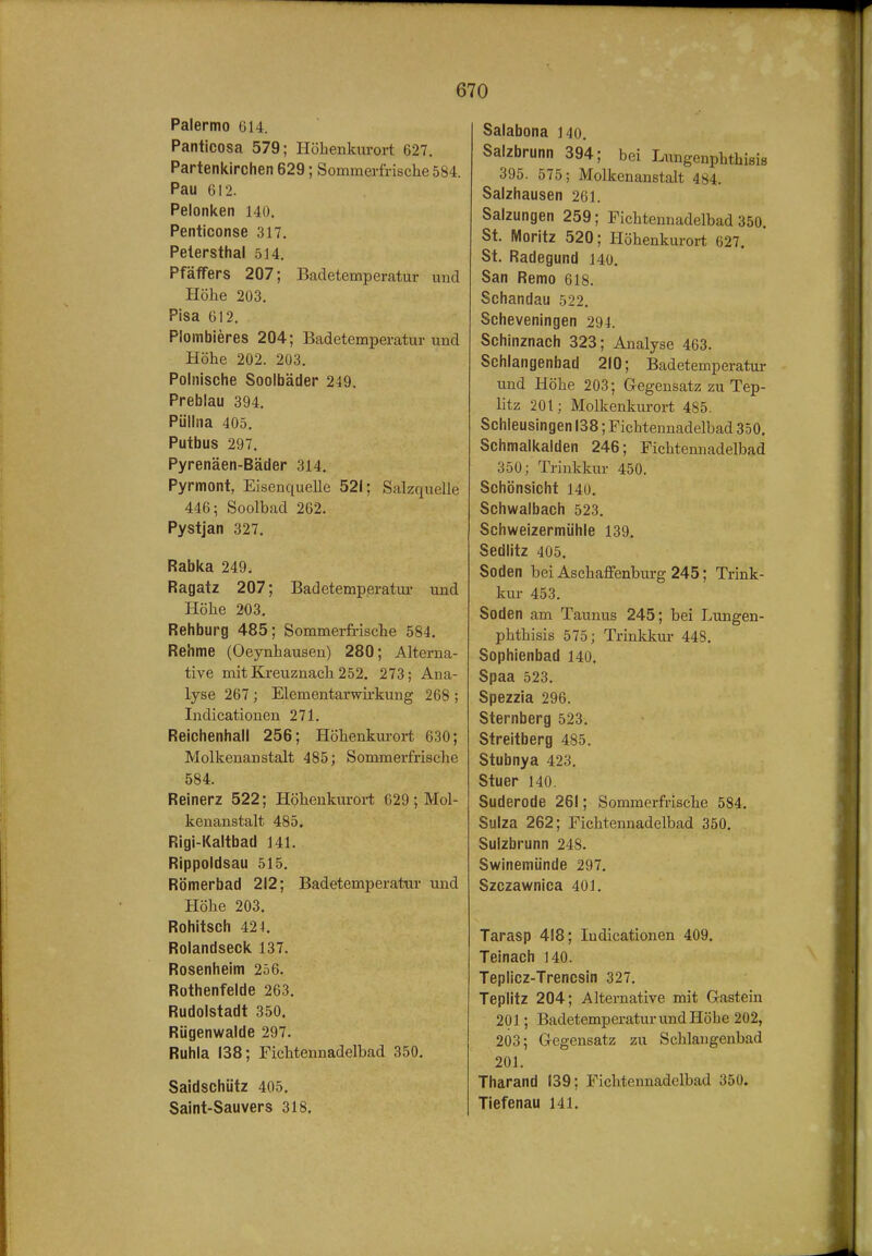 Palermo ül4. Panticosa 579; Höhenkurort 627. Partenkirchen 629; Sommerfrische 584. Pau 612. Pelonken 140. Penticonse 317. Pelersthal 514. Pfäffers 207; Badetemperatur und Höhe 203. Pisa 612. Plombieres 204; Badetemperatur und Höhe 202. 203. Polnisciie Soolbäder 249. Preblau 394. Püllna 405. Putbus 297. Pyrenäen-Bäder 314. Pyrmont, Eisenquelle 521; Salzquelle 446 5 Soolbad 262. Pystjan 327. Rabka 249. Ragatz 207; Badetemperatur und Höhe 203, Rehburg 485; Sommerfrische 584. Rehme (Oeynhausen) 280; Alterna- tive mit Kreuznach 252. 273; Ana- lyse 267 ; Elementarwii-kung 268 ; Indicationen 271. Reichenhall 256; Höhenkurort 630; Molkenanstalt 485; Sommerfrische 584. Reinerz 522; Höhenkurort 629 ; Mol- kenanstalt 485. Rigi-Kaltbad 141. Rippoldsau 515. Römerbad 212; Badetemperatur und Höhe 203. Rohitsch 424. Rolandseck 137. Rosenheim 256. Rothenfelde 263. Rudolstadt 350. Rügenwalde 297. Ruhla 138; Fichtennadelbad 350. Saidschütz 405. Saint-Sauvers 318. Salabona 140. Salzbrunn 394; bei Lungenphtbisis 395. 575; Molkenanstalt 484. Salzhausen 261. Salzungen 259; Fichtennadelbad 350. St. Moritz 520; Höhenkurort 627. St. Radegund 140, San Remo 618. Schandau 522. Scheveningen 294. Schinznach 323; Analyse 463. Schlangenbad 210; Badetemperatur und Höhe 203; Gegensatz zu Töp- litz 201; Molkenkurort 485. Schleusingen 138; Fichtennadelbad 350. Schmalkalden 246; Fichtennadelbad 350; Trinkkur 450. Schönsicht 140. Schwalbach 523, Schweizermühle 139. Sedlitz 405, Soden bei Aschaffenburg 245; Trink- kur 453. Soden am Taunus 245; bei Lungen- phtbisis 575; Trinkkur 448. Sophienbad 140. Spaa 523. Spezzia 296. Sternberg 523. Streitberg 485. Stubnya 423. Stuer 140. Suderode 261; Sommerfrische 584. Sulza 262; Fichtennadelbad 350. Sulzbrunn 248. Swinemünde 297. Szczawnica 401. Tarasp 418; Indicationen 409. Teinach 140. Teplicz-Trencsin 327. Teplitz 204; Alternative mit Gastein 201; Badetemperatur und Höhe 202, 203; Gegensatz zu Schlangenbad 201. Tharand 139; Fichtennadelbad 350. Tiefenau 141.