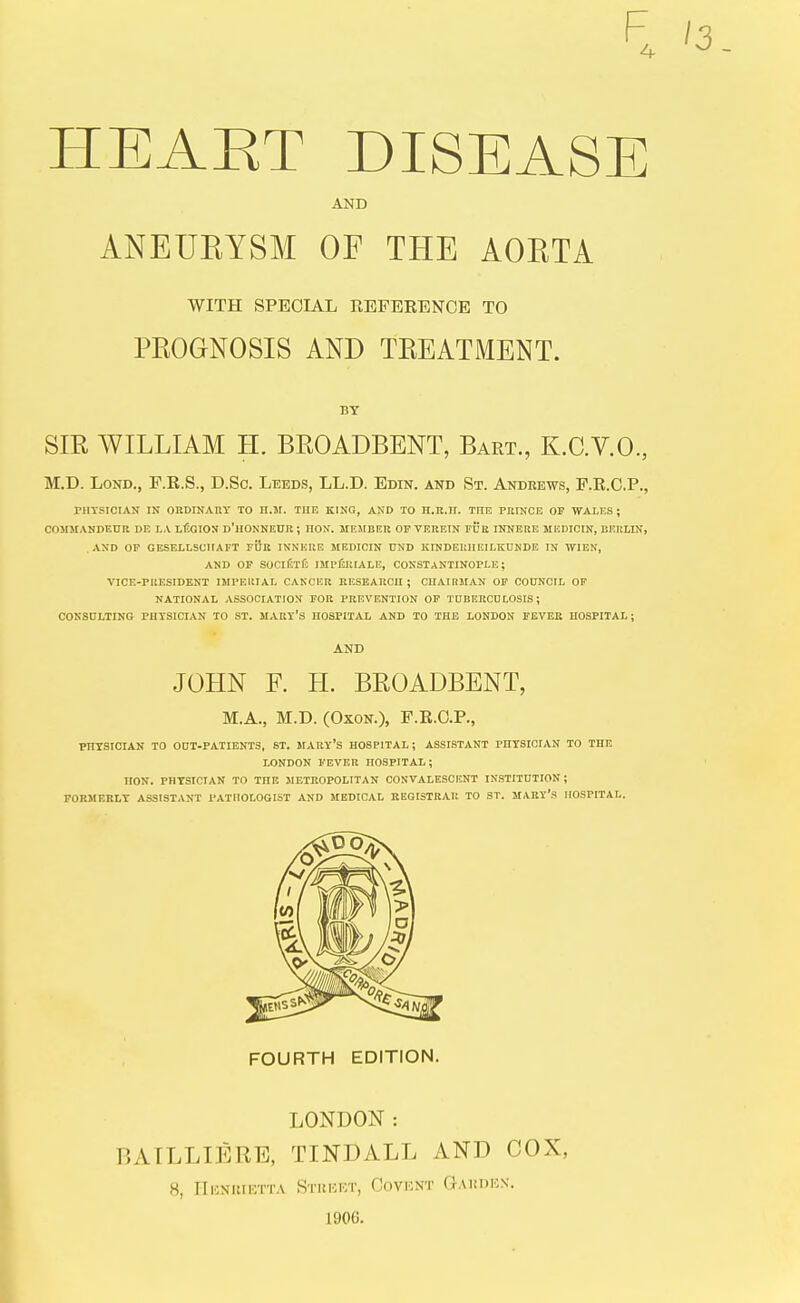 F 4 HEART DISEASE AND ANEURYSM OF THE AORTA WITH SPECIAL REFBEENCE TO PROGNOSIS AND TREATMENT. BY SIR WILLIAM H. BROADBENT, Bart., K.C.V.O., M.D. LoND., F.R.S., D.Sc. Leeds, LL.D. Edin. and St. Andrews, P.R.C.P., rHYSICIAN IN OKDINARY TO H.M. THE KING, AND TO H.R.H. THE PRINCE Or WALKS; COMMANDEnR DE LA LEGION d'HONNEUR ; HON. MEMBER OF VEREIN FITB INNERE MEDICIN, BERLIN, AND OP GESELLSCIIAFT fOb INNERE MEDICIN UND KINDEUIIEILKDNDE IN TVIEN, AND OP SOClfiTf: IMPliUIALE, CONSTANTINOPLE; VICE-PRESIDENT IMPERIAL CANCER RESEARCH ; CUAIRMAN OF COUNCIL OF NATIONAL ASSOCIATION FOR PREVENTION OF TUBERCDLOSIS ; CONSULTING PHYSICIAN TO ST. MARY's HOSPITAL AND TO THE LONDON FEVER HOSPITAL ; AND JOHN F. H. BROADBENT, M.A., M.D. (OxoN.), F.R.C.P., PHYSICIAN TO OOT-PATIENTS, ST. MARY'S HOSPITAL; ASSISTANT PHYSICIAN TO THE LONDON FEVER HOSPITAL ; HON. PHYSICIAN TO THE JIETROPOLITAN CONVALESCENT INSTITUTION; FORMERLY ASSISTANT i»ATHOLOGIST AND MEPICAL BEGISTRAK TO ST. MARY's HOSPITAL. FOURTH EDITION. LONDON: BAILLIERE, TINDALL AND COX, 8, IIliNUIETTA StREKT, CoVUNT GAHDKS. 1906.