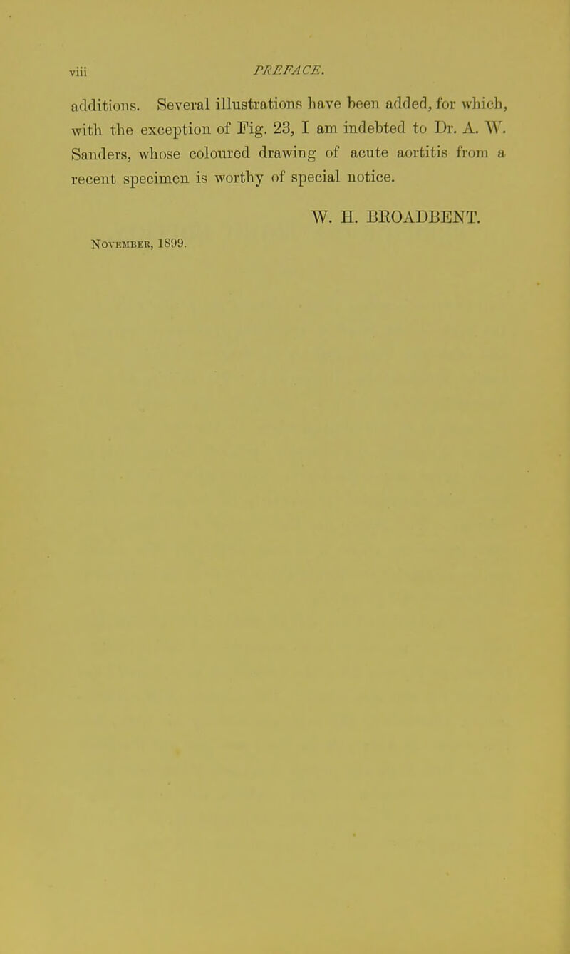 additions. Several illustrations have been added, for which, with the exception of Fig. 23, I am indebted to Dr. A. W. Sanders, whose coloin-ed drawing of acute aortitis from a recent specimen is worthy of special notice. W. H. BEOADBENT. November, 1899.