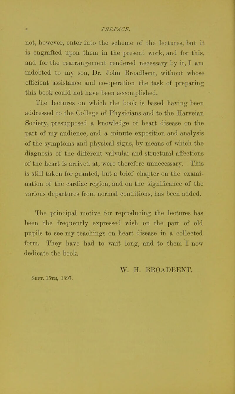 not, however, enter into the scheme of the lectures, but it is engrafted upon them in the present work, and for this, and for tlie rearrangement rendered necessary by it, I am indebted to my sou. Dr. John Broadbent, without whose efficient assistance and co-operation the task of preparing this book could not have been accomplished. The lectures on which the book is based having been addressed to the College of Physicians and to the Harveian Society, presupposed a knowledge of heart disease on the part of my audience, and a minute exposition and analysis of the symptoms and physical signs, by means of which the diagnosis of the different valvular and structural aifections of the heart is arrived at, were therefore unnecessary. This is still taken for granted, but a brief chapter on the exami- nation of the cardiac region, and on the significance of the various departures from normal conditions, has been added. The principal motive for reproducing the lectures has been the frequently expressed wish on the part of old pupils to see my teachings on heart disease in a collected form. They have had to wait long, and to them I now dedicate tke book. Sept. 15th, 18'J7. W. H. BE0AD13ENT.