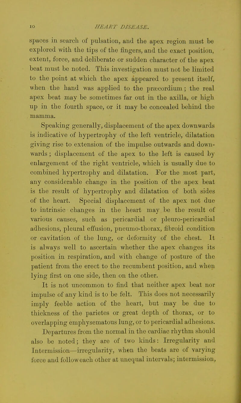 spaces ill searcli of pulsation, and the apex region must be explored with the tips of the fingers, and the exact position, extent, force, and deliberate or sudden character of the apex beat must be noted. This investigation must not be limited to the point at which the apex appeared to present itself, when the hand was applied to the prtecordium; the real apex beat may be sometimes far out in the axilla, or high up in the fourth space, or it may be concealed behind the mamma. Speaking generally, displacement of the apex downwards is indicative of hypertrophy of the left ventricle, dilatation giving rise to extension of the impulse outwards and down- wards ; displacement of the apex to the left is caused by enlargement of the right ventricle, which is usually due to combined hypertrophy and dilatation. For the most part, any considerable change in the position of the apex beat is the result of hypertrophy and dilatation of both sides of the heart. Special displacement of the apex not due to intrinsic changes in the heart may be the result of various causes, such as pericardial or pleuro-pericardial adhesions, pleural effusion, pneumo-thorax, fibroid condition or cavitation of the lung, or deformity of the chest. It is always well to ascertain whether the apex changes its position in respiration, and with change of posture of the patient from the erect to the recumbent position, and when lying first on one side, then on the other. It is not uncommon to find that neither apex beat nor impulse of any kind is to be felt. This does not necessarily imply feeble action of the heart, but may be due to thickness of the parietes or great depth of thorax, or to overlapping emphysematous lung, or to pericardial adhesions. Departures from the normal in the cardiac rhythm should also be noted; they are of two kinds: Irregularity and Intermission—irregularity, when the beats are of varying force and follow each other at unequal intervals; iutermission,