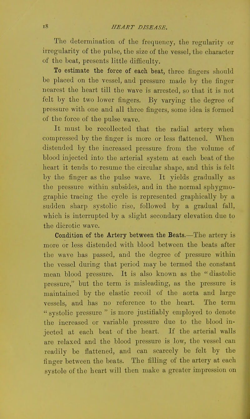 The deteriiiination of the frequency, the regularity or irregularity of the pulse, the size of the vessel, the character of the beat, presents little difficulty. To estimate the force of each beat, three fingers should be placed on the vessel, and pressure made by the finger nearest the heart till the wave is arrested, so that it is not felt by the two lower fingers. By varying the degree of pressure with one and all three fingers, some idea is formed of the force of the pulse wave. It must be recollected that the radial artery when compressed by the finger is more or less flattened. When distended by the increased jjressure from the volume of blood injected into the arterial system at each beat of the heart it tends to resume the circular shape, and this is felt by the finger as the pulse wave. It yields gradually as the pressure within subsides, and in the normal sphygmo- graphic tracing the cycle is represented graphically by a sudden sharp systolic rise, followed by a gradual fall, which is interrupted by a slight secondary elevation due to the dicrotic wave. Condition of the Artery between the Beats.—The artery is more or less distended with blood between the beats after the wave has passed, and the degree of pressure within the vessel during that period may be termed the constant mean blood pressure. It is also known as the  diastolic pressure, but the term is misleading, as the pressure is maintained by the elastic recoil of the aorta and large vessels, and has no reference to the heart. The term  systolic pressure  is more justifiably employed to denote the increased or variable pressure due to the blood in- jected at each beat of the heart. If the arterial walls are relaxed and the blood pressure is low, the vessel can readily be flattened, and can scarcely be felt by the finger between the beats. The filling of the artery at each systole of the heart will then make a greater impression on