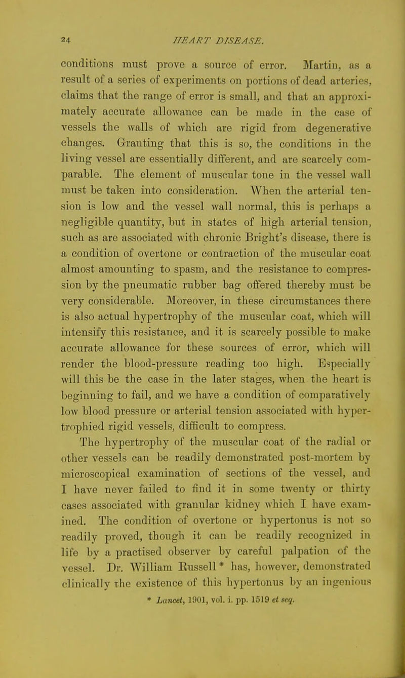 conditions must prove a sonrce of error. Martin, as a result of a series of experiments on portions of dead arteries, claims that the range of error is small, and that an approxi- mately accurate allowance can be made in the case of vessels the walls of which are rigid from degenerative changes. Granting that this is so, the conditions in tlie living vessel are essentially different, and are scarcely com- parable. The element of muscular tone in the vessel wall must be taken into consideration. When the arterial ten- sion is low and the vessel wall normal, this is perhaps a negligible quantity, but in states of high arterial tension, such as are associated with chronic Bright's disease, there is a condition of overtone or contraction of the muscular coat almost amounting to spasm, and the resistance to compres- sion by the pneumatic rubber bag offered thereby must be very considerable. Moreover, in these circumstances there is also actual hypertrophy of the muscular coat, which will intensify this resistance, and it is scarcely possible to make accurate allowance for these sources of error, which will render the blood-pressure reading too high. Especially will this be the case in the later stages, when the heart is beginning to fail, and we have a condition of comparatively low blood pressure or arterial tension associated with hyper- trophied rigid vessels, difficult to compress. The hypertrophy of the miiscular coat of the radial or other vessels can be readily demonstrated post-mortem by microscopical examination of sections of the vessel, and I have never failed to find it in some twenty or thirty cases associated with granular kidney which I have exam- ined. The condition of overtone or hypertonus is not so readily proved, though it can be readily recognized in life by a practised observer by careful palpation of the vessel. Dr. William Kussell * has, however, demonstrated clinically the existence of this hypertonus by an ingenious * Lance.1, 1901, vol. i. pp. 1519 et eeg.