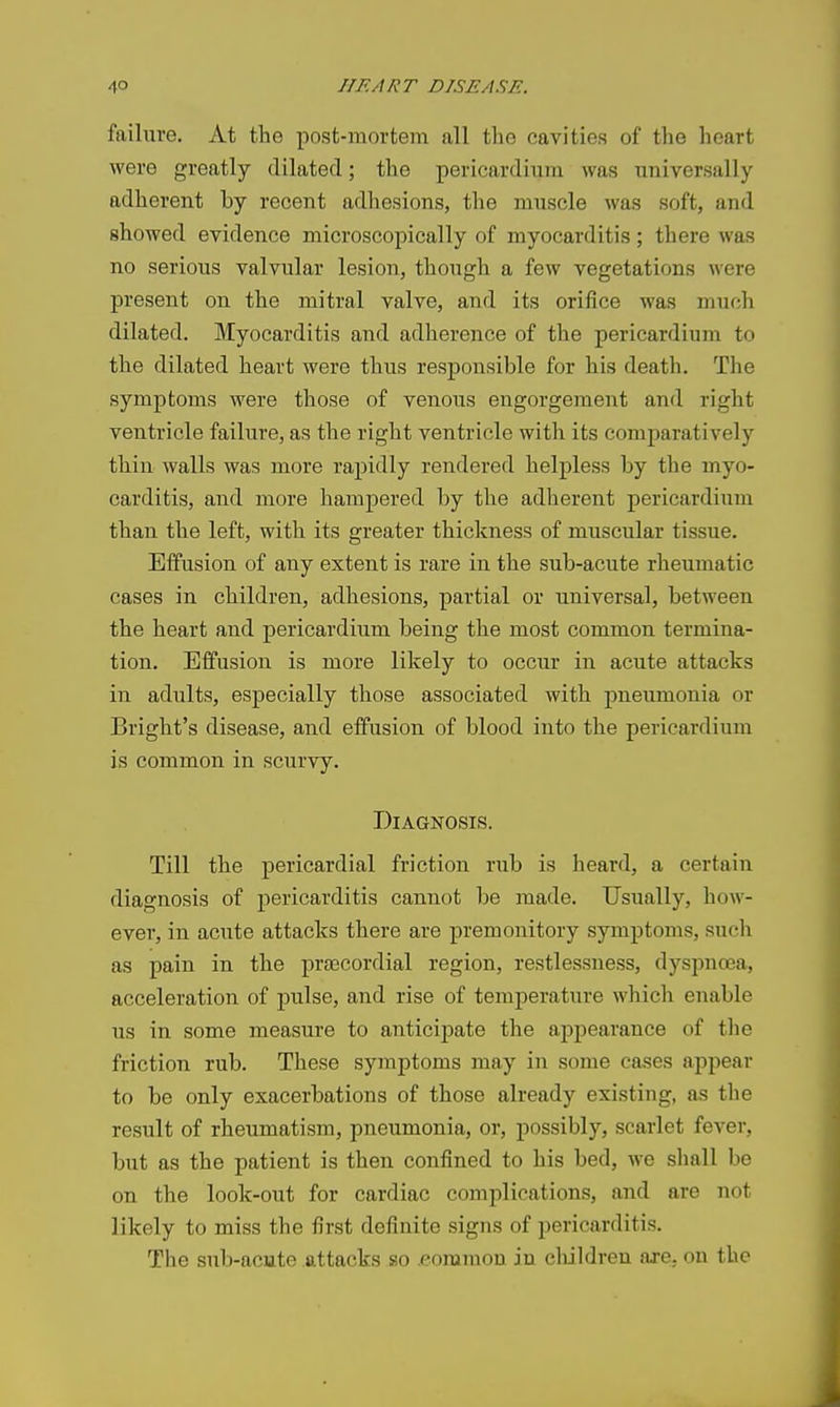 failure. At the post-mortem all the cavities of the heart were greatly dilated; the pericardium was universally adherent by recent adhesions, the muscle was soft, and showed evidence microscopically of myocarditis; there was no serious valvular lesion, though a few vegetations were present on the mitral valve, and its orifice was much dilated. Myocarditis and adherence of the pericardium to the dilated heart were thus responsible for his death. The symptoms were those of venous engorgement and right ventricle failure, as the right ventricle with its comparatively thin walls was more rapidly rendered helpless by the myo- carditis, and more hampered by the adherent pericardium than the left, with its greater thickness of muscular tissue. Effusion of any extent is rare in the sub-acute rheumatic cases in children, adhesions, partial or universal, between the heart and pericardium being the most common termina- tion. Effusion is more likely to occur in acute attacks in adults, especially those associated with jmeumonia or Bright's disease, and effusion of blood into the pericardium is common in scurvy. Diagnosis. Till the pericardial friction rub is heard, a certain diagnosis of pericarditis cannot be made. Usually, how- ever, in acute attacks there are premonitory symptoms, such as pain in the prsecordial region, restlessness, dyspnoea, acceleration of pulse, and rise of temperature which enable us in some measure to anticijiate the appearance of the friction rub. These symptoms may in some cases appear to be only exacerbations of those already existing, as the result of rheumatism, pneumonia, or, possibly, scarlet fever, but as the patient is then confined to his bed, we shall be on the look-out for cardiac complications, and are not likely to miss the first definite signs of pericarditis. The sub-acute attacks so .common ju children aje. on the